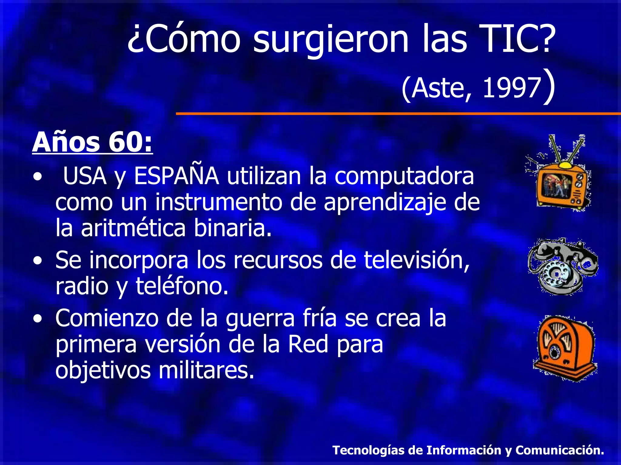 ¿Cómo surgieron las TIC?  (Aste, 1997 )  Años 60: USA y ESPAÑA utilizan la computadora como un instrumento de aprendizaje de la aritmética binaria.  Se incorpora los recursos de televisión, radio y teléfono. Comienzo de la guerra fría se crea la primera versión de la Red para objetivos militares. Tecnologías de Información y Comunicación. 