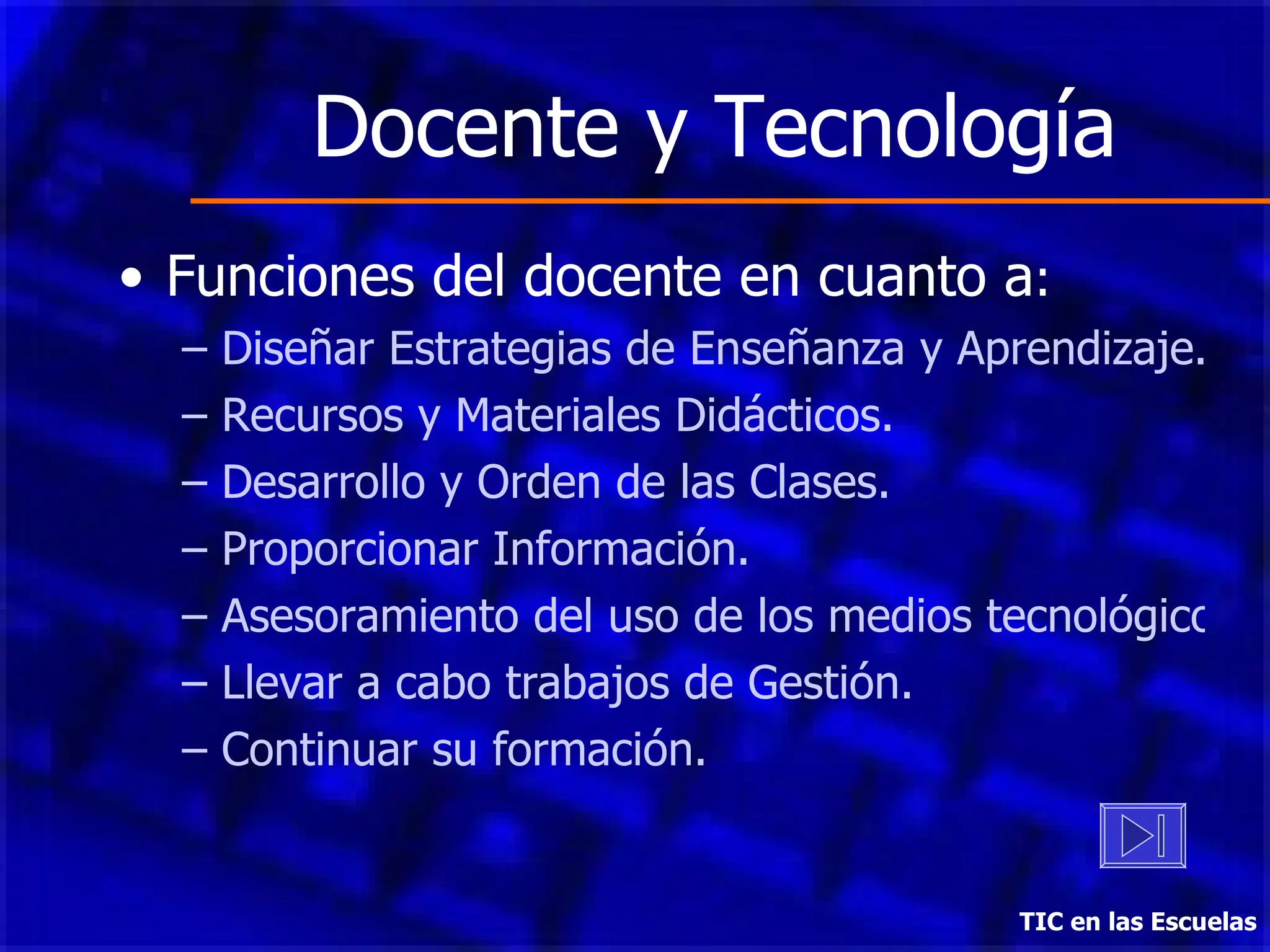 Docente y Tecnología Funciones del docente en cuanto a : Diseñar Estrategias de Enseñanza y Aprendizaje. Recursos y Materiales Didácticos. Desarrollo y Orden de las Clases. Proporcionar Información. Asesoramiento del uso de los medios tecnológicos. Llevar a cabo trabajos de Gestión. Continuar su formación. TIC en las Escuelas 