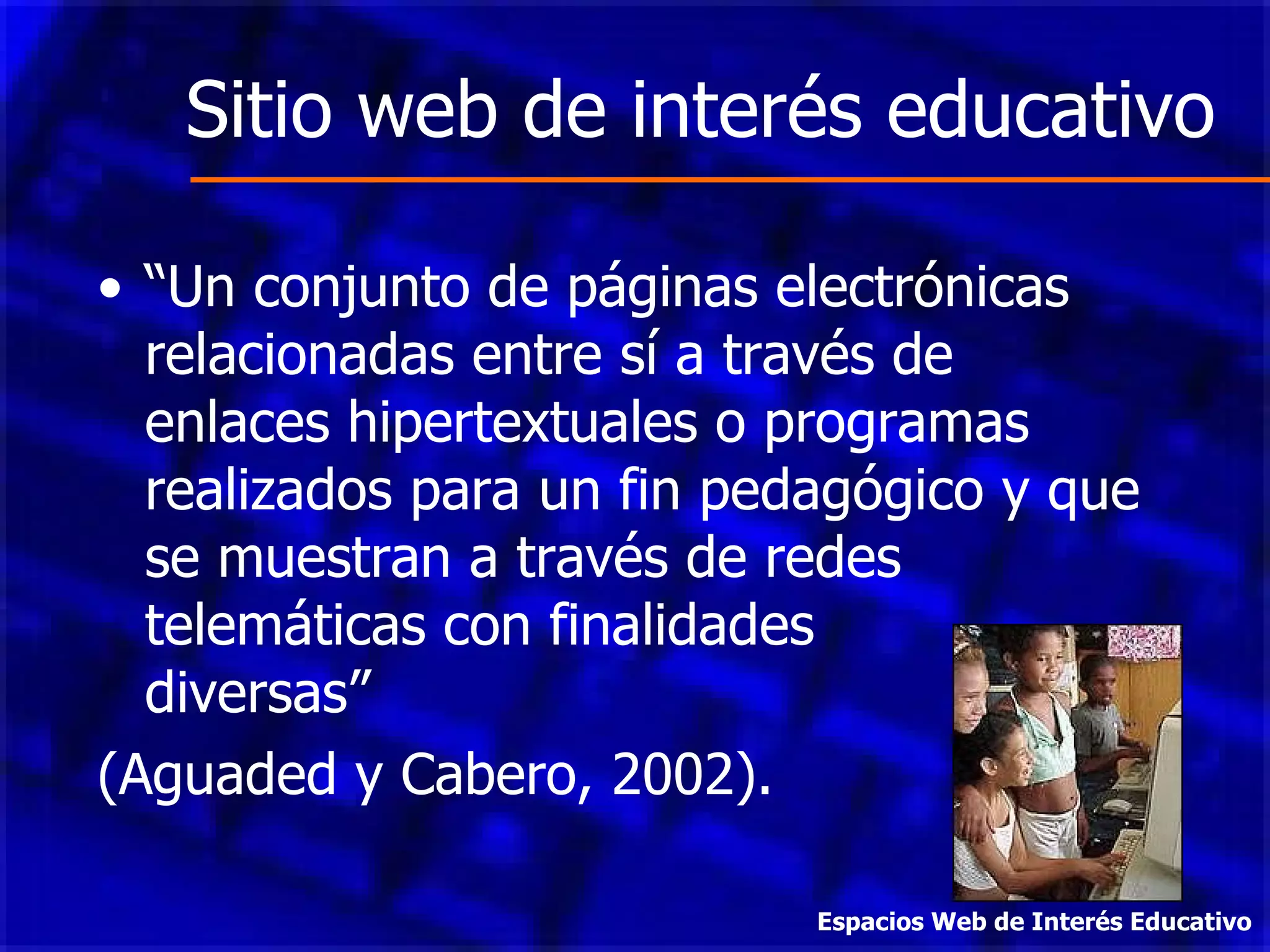 Sitio web de interés educativo “ Un conjunto de páginas electrónicas relacionadas entre sí a través de enlaces hipertextuales o programas realizados para un fin pedagógico y que se muestran a través de redes telemáticas con finalidades  diversas”  (Aguaded y Cabero, 2002). Espacios Web de Interés Educativo 