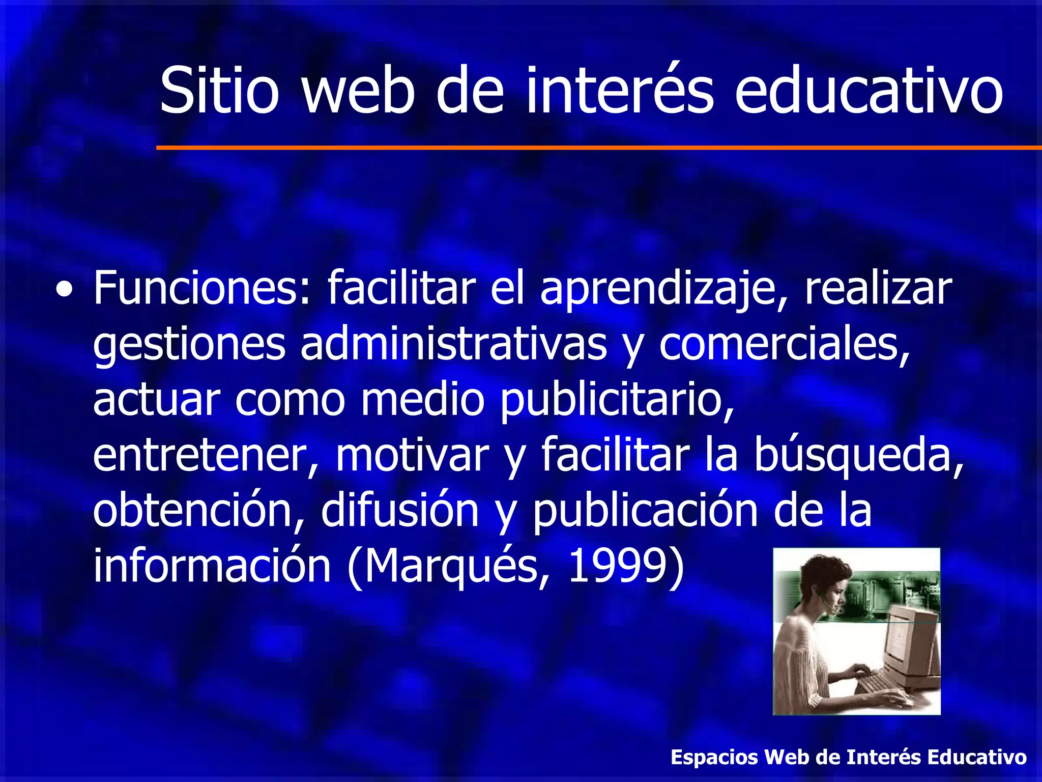Sitio web de interés educativo Funciones: facilitar el aprendizaje, realizar gestiones administrativas y comerciales, actuar como medio publicitario, entretener, motivar y facilitar la búsqueda, obtención, difusión y publicación de la información (Marqués, 1999) Espacios Web de Interés Educativo 