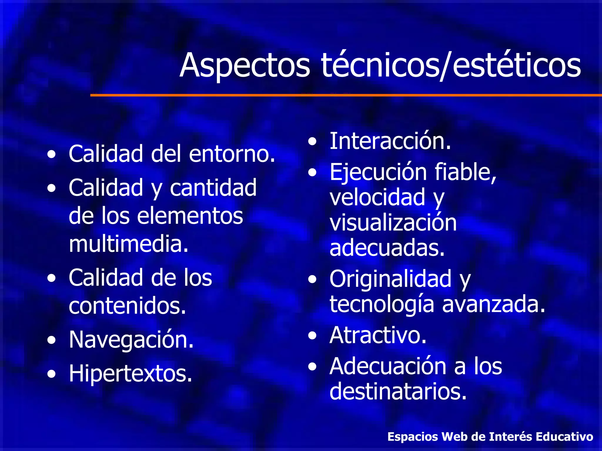 Aspectos técnicos/estéticos Calidad del entorno. Calidad y cantidad de los elementos multimedia. Calidad de los contenidos. Navegación. Hipertextos. Interacción. Ejecución fiable, velocidad y visualización adecuadas. Originalidad y tecnología avanzada. Atractivo. Adecuación a los destinatarios. Espacios Web de Interés Educativo 