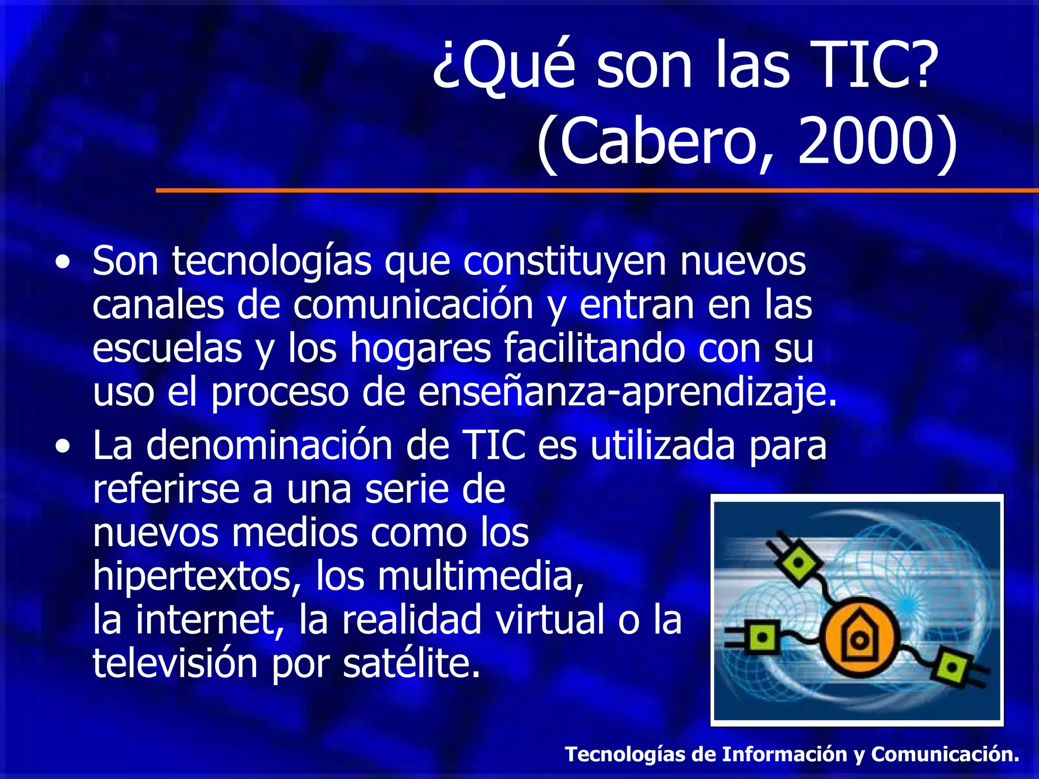 ¿Qué son las TIC?  (Cabero, 2000) Son tecnologías que constituyen nuevos canales de comunicación y entran en las escuelas y los hogares facilitando con su uso el proceso de enseñanza-aprendizaje. La denominación de TIC es utilizada para referirse a una serie de  nuevos medios como los  hipertextos, los multimedia,  la internet, la realidad virtual o la televisión por satélite. Tecnologías de Información y Comunicación. 