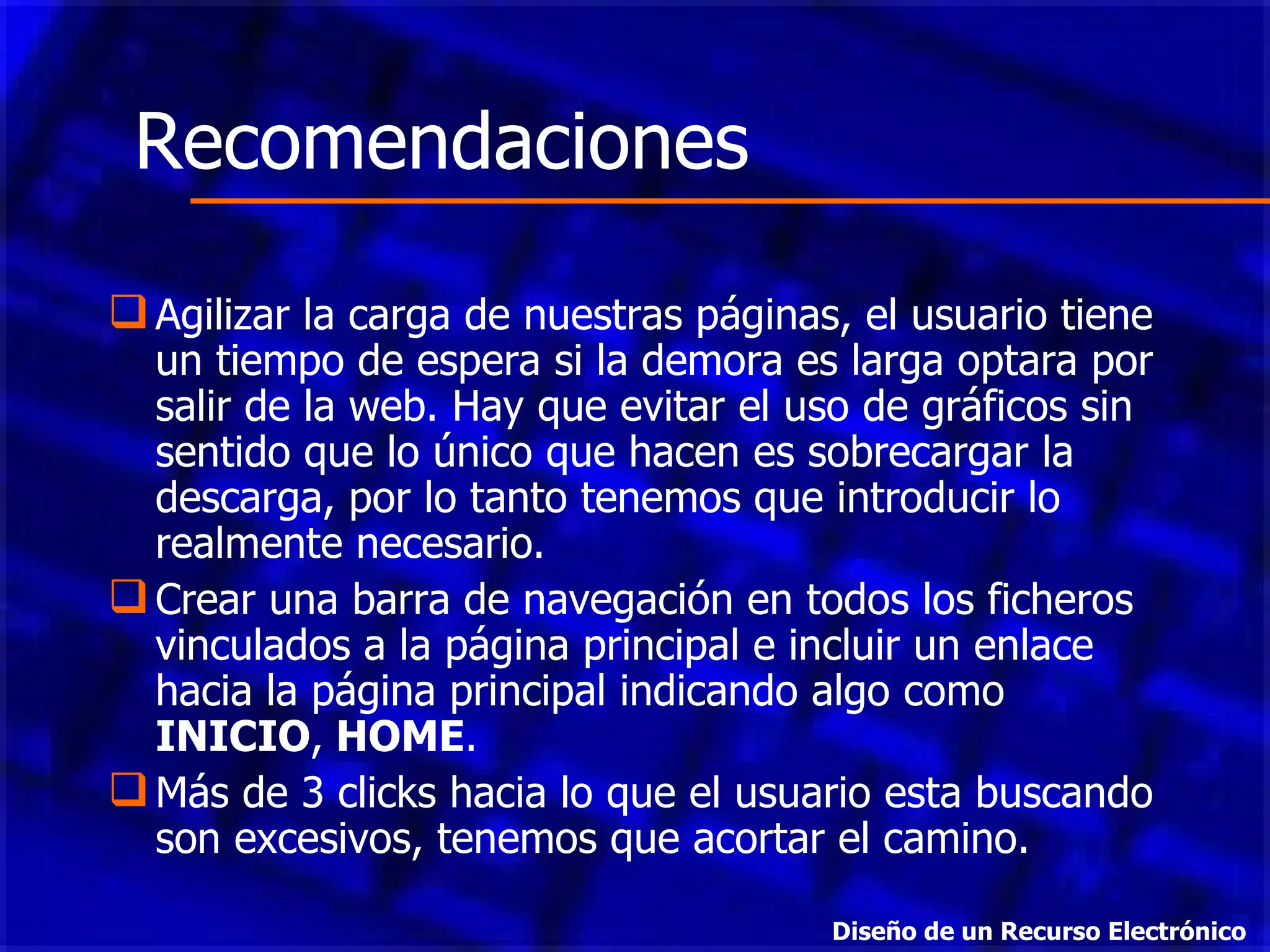Agilizar la carga de nuestras páginas, el usuario tiene un tiempo de espera si la demora es larga optara por salir de la web. Hay que evitar el uso de gráficos sin sentido que lo único que hacen es sobrecargar la descarga, por lo tanto tenemos que introducir lo realmente necesario.  Crear una barra de navegación en todos los ficheros vinculados a la página principal e incluir un enlace hacia la página principal indicando algo como  INICIO ,  HOME .  Más de 3 clic k s hacia lo que el usuario esta buscando son excesivos, tenemos que acortar el camino.  Recomendaciones Diseño de un Recurso Electrónico 
