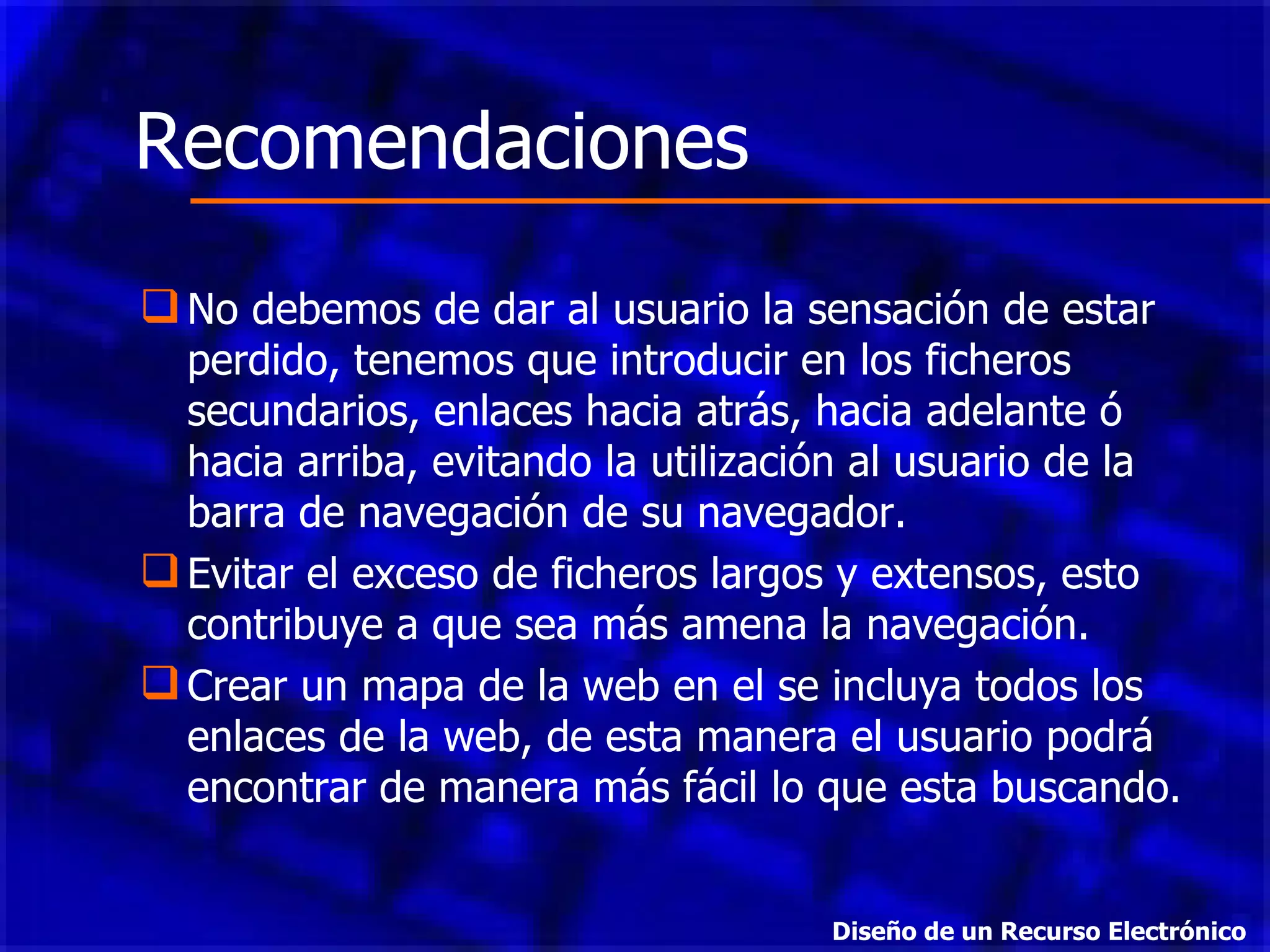 No debemos de dar al usuario la sensación de estar perdido, tenemos que introducir en los ficheros secundarios, enlaces hacia atrás, hacia adelante ó hacia arriba, evitando la utilización al usuario de la barra de navegación de su navegador.  Evitar el exceso de ficheros largos y extensos, esto contribuye a que sea más amena la navegación.  Crear un mapa de la web en el se incluya todos los enlaces de la web, de esta manera el usuario podrá encontrar de manera más fácil lo que esta buscando.  Recomendaciones Diseño de un Recurso Electrónico 