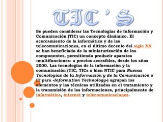 TIC ’ S Se pueden considerar las Tecnologías de Información y Comunicación (TIC) un concepto dinámico. El acercamiento de la informática y de las telecomunicaciones, en el último decenio del siglo XX se han beneficiado de la miniaturización de los componentes, permitiendo producir aparatos «multifunciones» a precios accesibles, desde los años 2000. Las tecnologías de la información y la comunicación (TIC, TICs o bien NTIC para Nuevas Tecnologías de la Información y de la Comunicación o IT para «Information Technology») agrupan los elementos y las técnicas utilizadas en el tratamiento y la transmisión de las informaciones, principalmente de informática, internet y telecomunicaciones. 