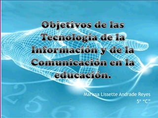 Objetivos de las Tecnología de la Información y de la Comunicación en la educación. Marissa Lissette Andrade Reyes  5º “C”  