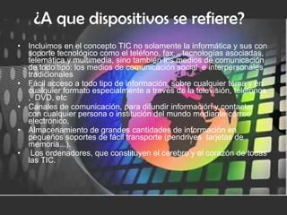 ¿A que dispositivos se refiere?   Incluimos en el concepto TIC no solamente la informática y sus con soporte tecnológico como el teléfono, fax... tecnologías asociadas, telemática y multimedia, sino también los medios de comunicación de todo tipo: los medios de comunicación social  e interpersonales tradicionales Fácil acceso a todo tipo de información, sobre cualquier tema y en cualquier formato especialmente a través de la televisión, teléfonos ,  DVD, etc  Canales de comunicación, para difundir información y contactar con cualquier persona o institución del mundo mediante correo electrónico,   Almacenamiento de grandes cantidades de información en pequeños soportes de fácil transporte (pendrives  tarjetas de memoria...).    Los ordenadores, que constituyen el cerebro y el corazón de todas las TIC.   