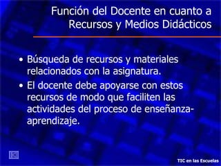Función del Docente en cuanto a Recursos y Medios Didácticos Búsqueda de recursos y materiales relacionados con la asignatura. El docente debe apoyarse con estos recursos de modo que faciliten las actividades del proceso de enseñanza-aprendizaje. TIC en las Escuelas 