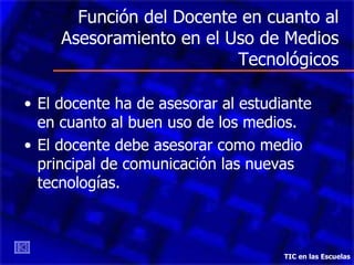 Función del Docente en cuanto al Asesoramiento en el Uso de Medios Tecnológicos El docente ha de asesorar al estudiante en cuanto al buen uso de los medios. El docente debe asesorar como medio principal de comunicación las  n uevas  t ecnologías.  TIC en las Escuelas 