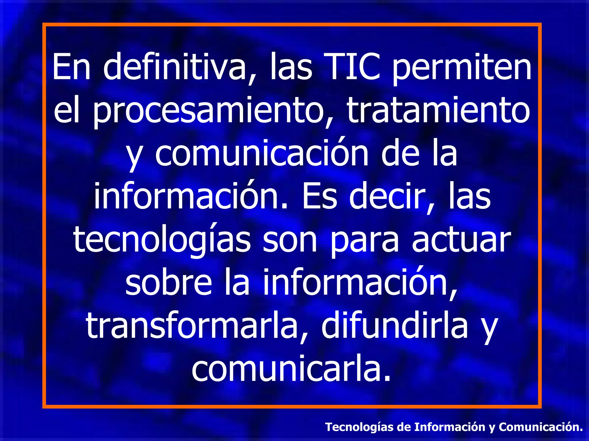 En definitiva, las TIC permiten el procesamiento, tratamiento y comunicación de la información. Es decir, las tecnologías son para actuar sobre la información, transformarla, difundirla y comunicarla. Tecnologías de Información y Comunicación. 