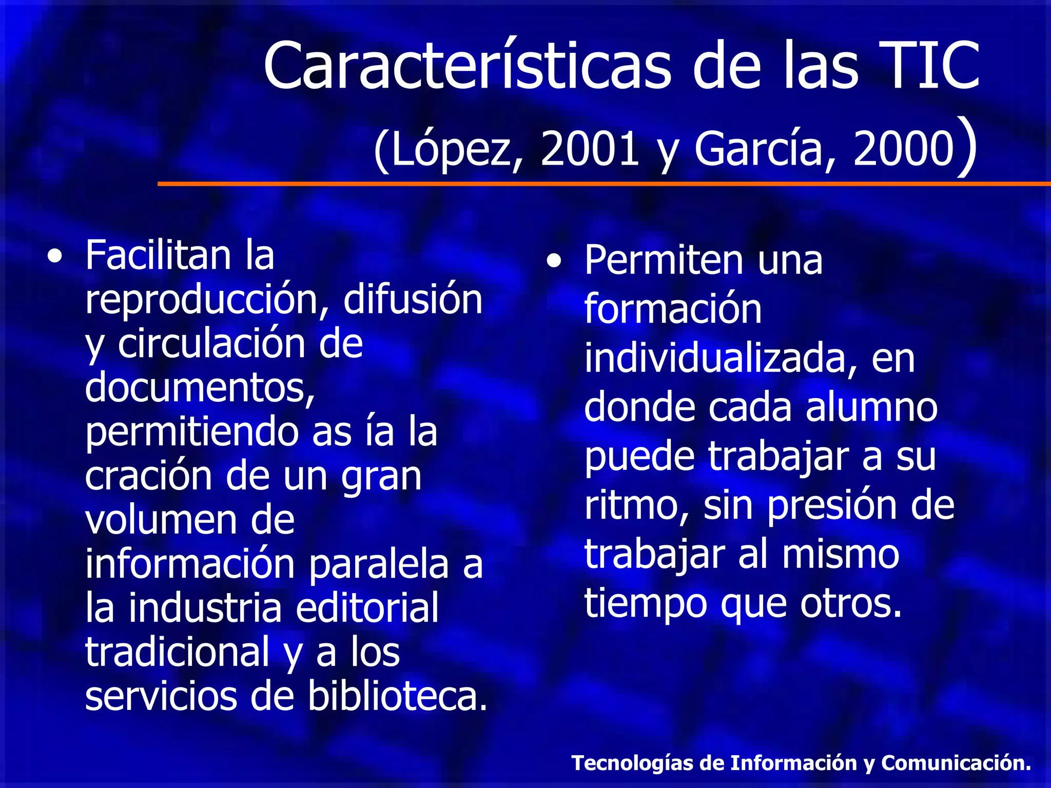 Características de las TIC  (López, 2001 y García, 2000 ) Facilitan la reproducción, difusión y circulación de documentos, permitiendo as ía la cración de un gran volumen de información paralela a la industria editorial tradicional y a los servicios de biblioteca . Permiten una formación individualizada, en donde cada alumno puede trabajar a su ritmo, sin presión de trabajar al mismo tiempo que otros. Tecnologías de Información y Comunicación. 