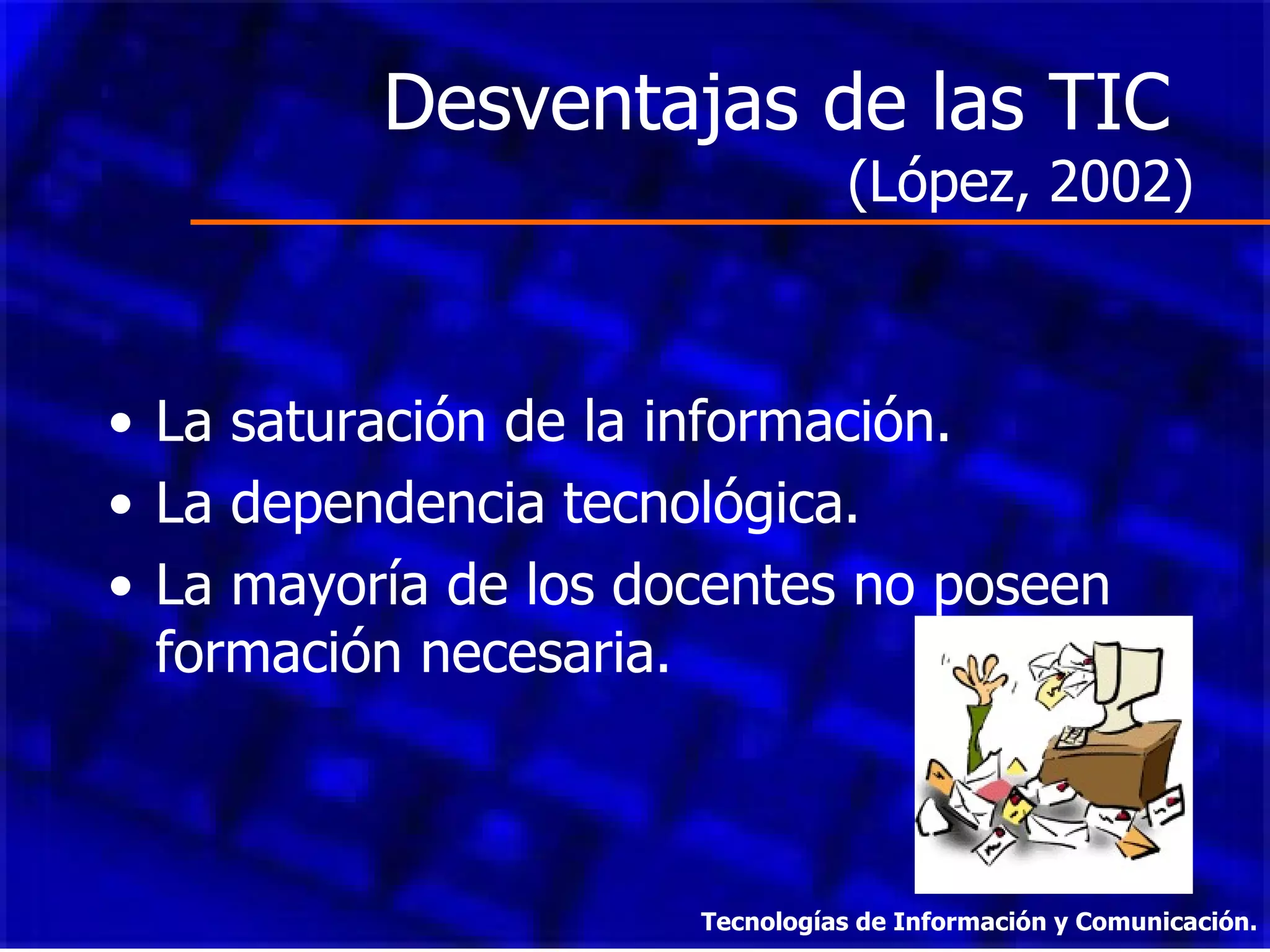 Desventajas de las TIC  (López, 2002) La saturación de la información. La dependencia tecnológica. La mayoría de los docentes no poseen formación necesaria. Tecnologías de Información y Comunicación. 