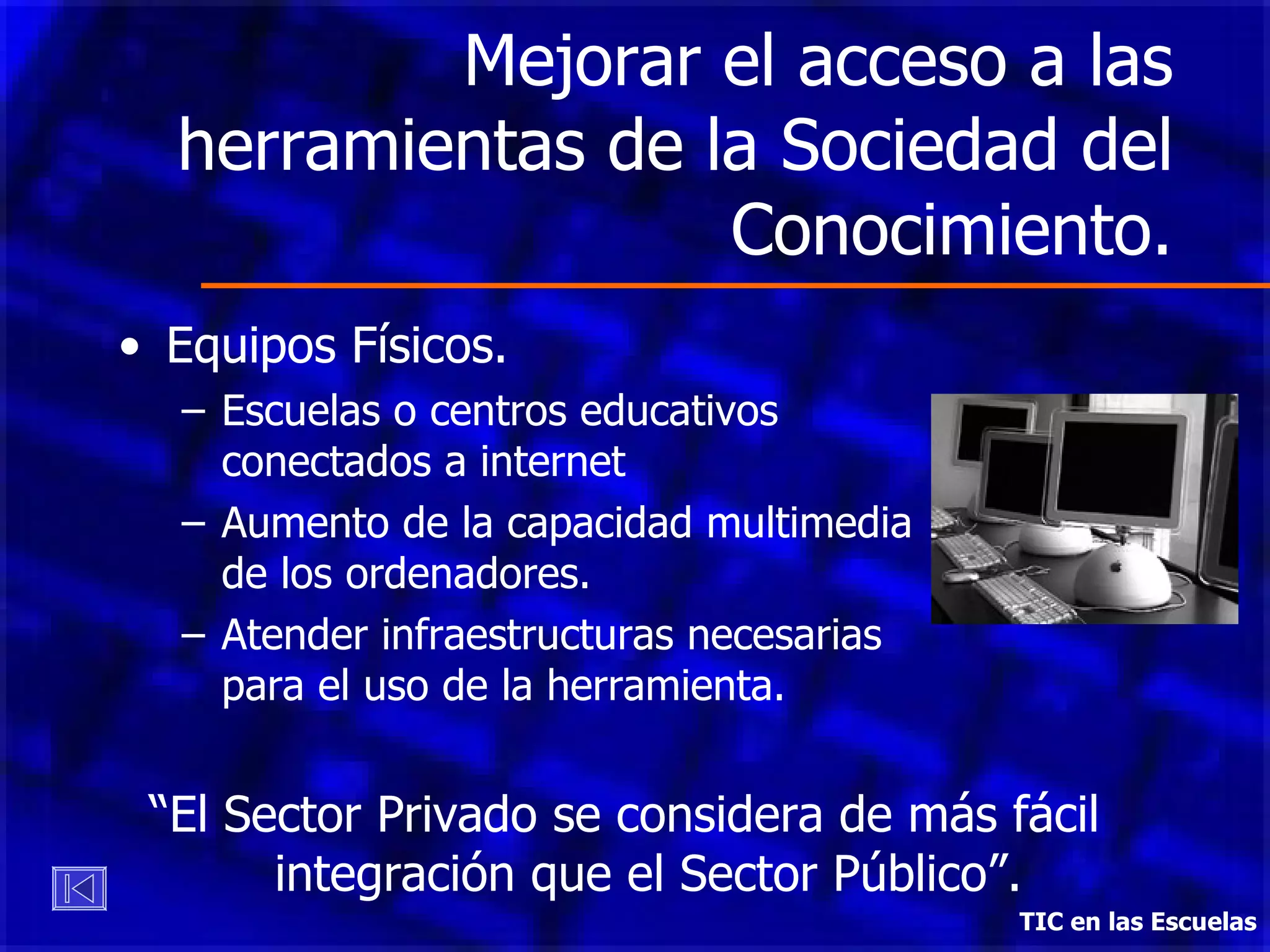 Mejorar el acceso a las herramientas de la Sociedad del Conocimiento. Equipos Físicos.  Escuelas o centros educativos  conectados a internet  Aumento de la capacidad multimedia  de los ordenadores. Atender infraestructuras necesarias  para el uso de la herramienta. “ El Sector Privado se considera de más fácil integración que el Sector Público”. TIC en las Escuelas 
