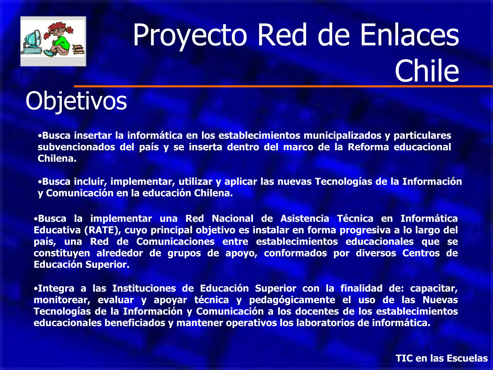 Proyecto Red de Enlaces Chile TIC en las Escuelas   Busca insertar la informática en los establecimientos municipalizados y particulares subvencionados del país y se inserta dentro del marco de la Reforma educacional Chilena.  Busca incluir, implementar, utilizar y aplicar las nuevas Tecnologías de la Información y Comunicación en la educación Chilena.  Busca la implementar una Red Nacional de Asistencia Técnica en Informática Educativa (RATE), cuyo principal objetivo es instalar en forma progresiva a lo largo del país, una Red de Comunicaciones entre establecimientos educacionales que se constituyen alrededor de grupos de apoyo, conformados por diversos Centros de Educación Superior . Integra a las  Instituciones de Educación Superior  con la finalidad de : capacitar, monitorear, evaluar y apoyar técnica y pedagógicamente el uso de las Nuevas Tecnologías de la Información y Comunicación a los docentes de los establecimientos educacionales beneficiados y mantener operativos los laboratorios de informática. Objetivos 