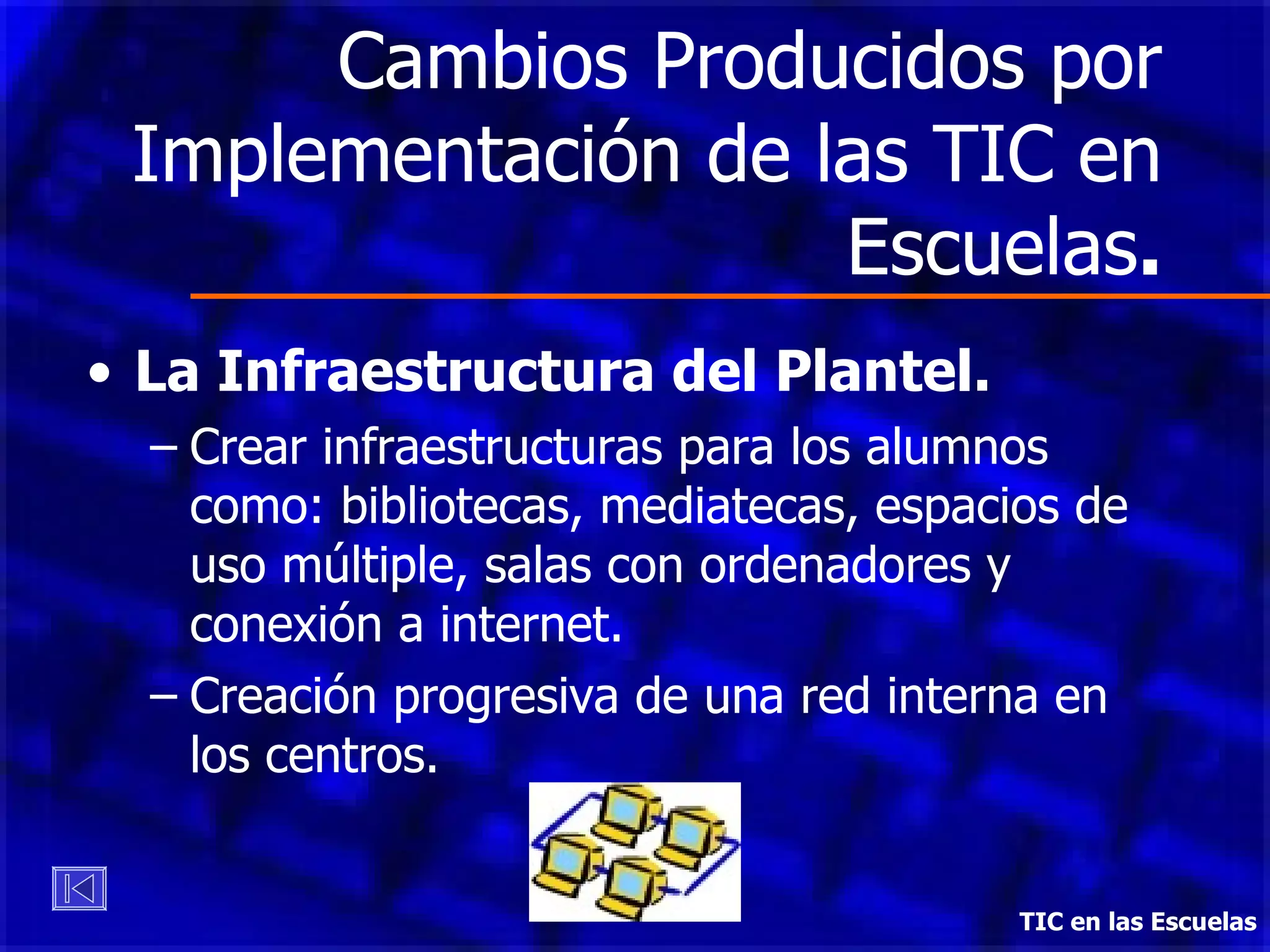 Cambios Producidos por Implementación de las TIC en Escuelas . La Infraestructura del Plantel. Crear infraestructuras para los alumnos como: bibliotecas, mediatecas, espacios de uso múltiple, salas con ordenadores y conexión a internet. Creación progresiva de una red interna en los centros.  TIC en las Escuelas 