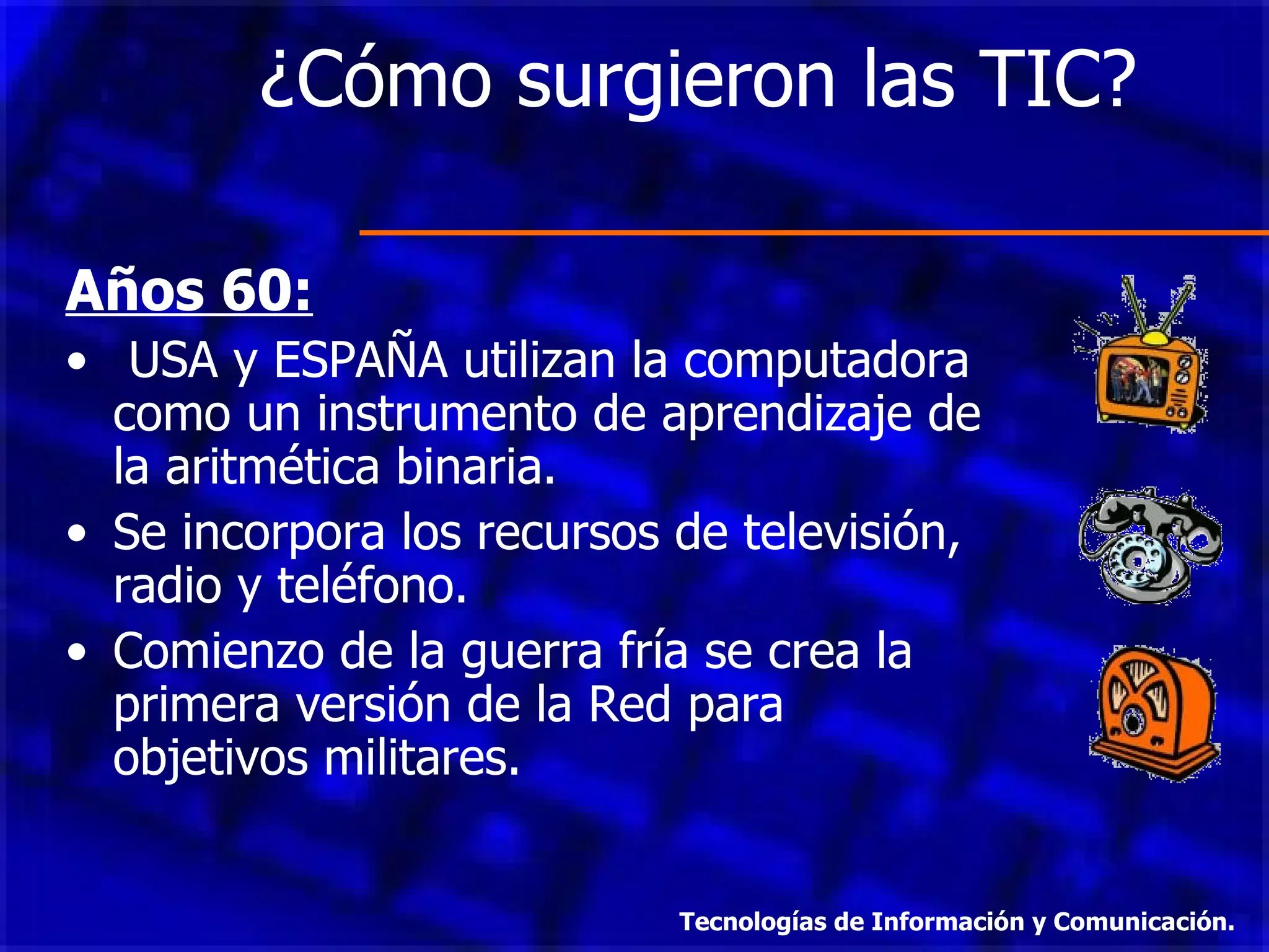 ¿Cómo surgieron las TIC?  Años 60: USA y ESPAÑA utilizan la computadora como un instrumento de aprendizaje de la aritmética binaria.  Se incorpora los recursos de televisión, radio y teléfono. Comienzo de la guerra fría se crea la primera versión de la Red para objetivos militares. Tecnologías de Información y Comunicación. 