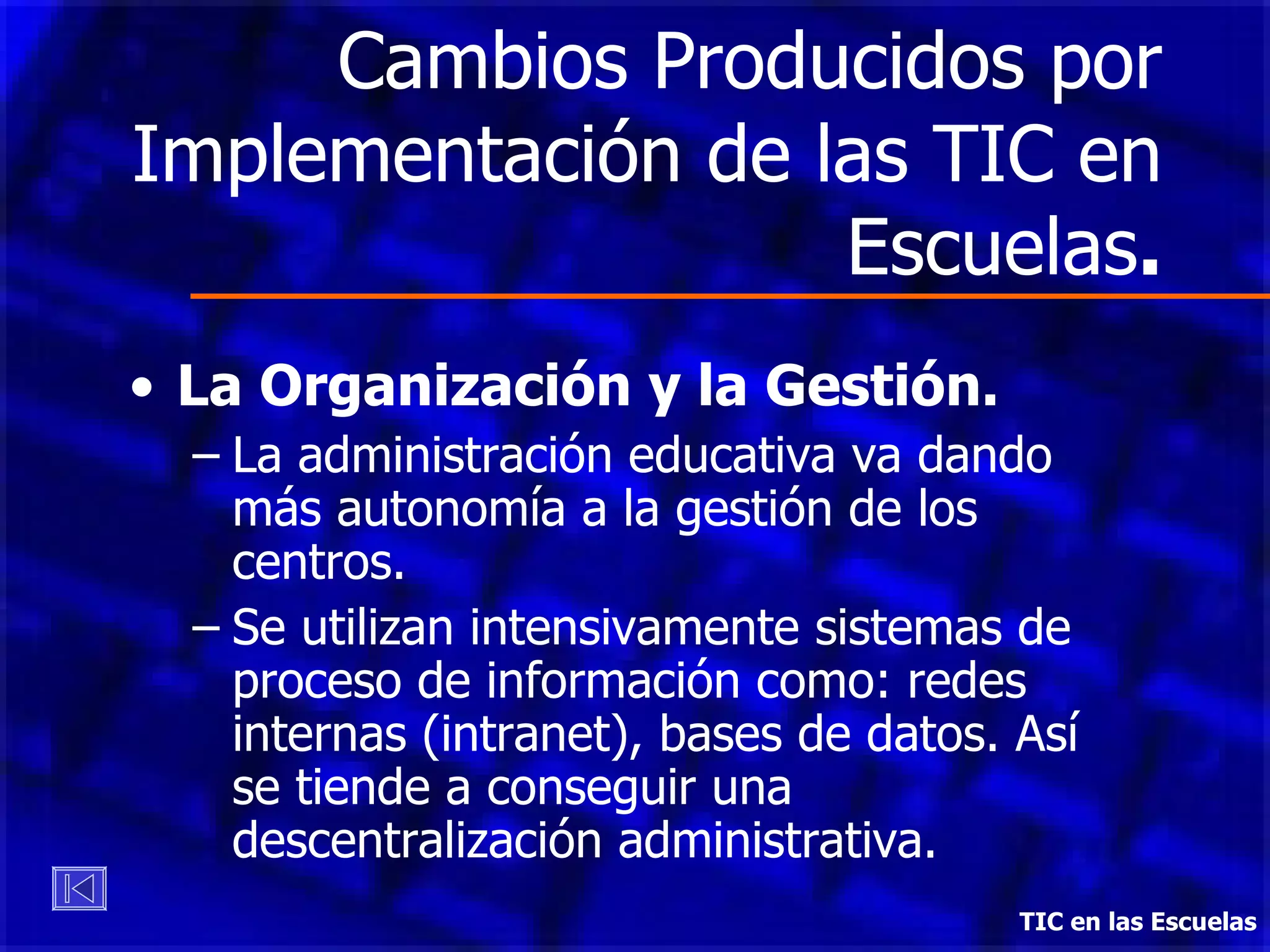 Cambios Producidos por Implementación de las TIC en Escuelas . La Organización y la Gestión. La administración educativa va dando más autonomía a la gestión de los centros. Se utilizan intensivamente sistemas de proceso de información como: redes internas (intranet), bases de datos. Así se tiende a conseguir una descentralización administrativa. TIC en las Escuelas 