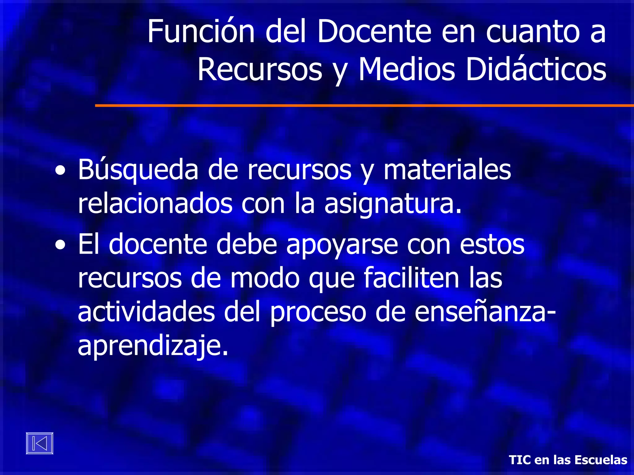 Función del Docente en cuanto a Recursos y Medios Didácticos Búsqueda de recursos y materiales relacionados con la asignatura. El docente debe apoyarse con estos recursos de modo que faciliten las actividades del proceso de enseñanza-aprendizaje. TIC en las Escuelas 