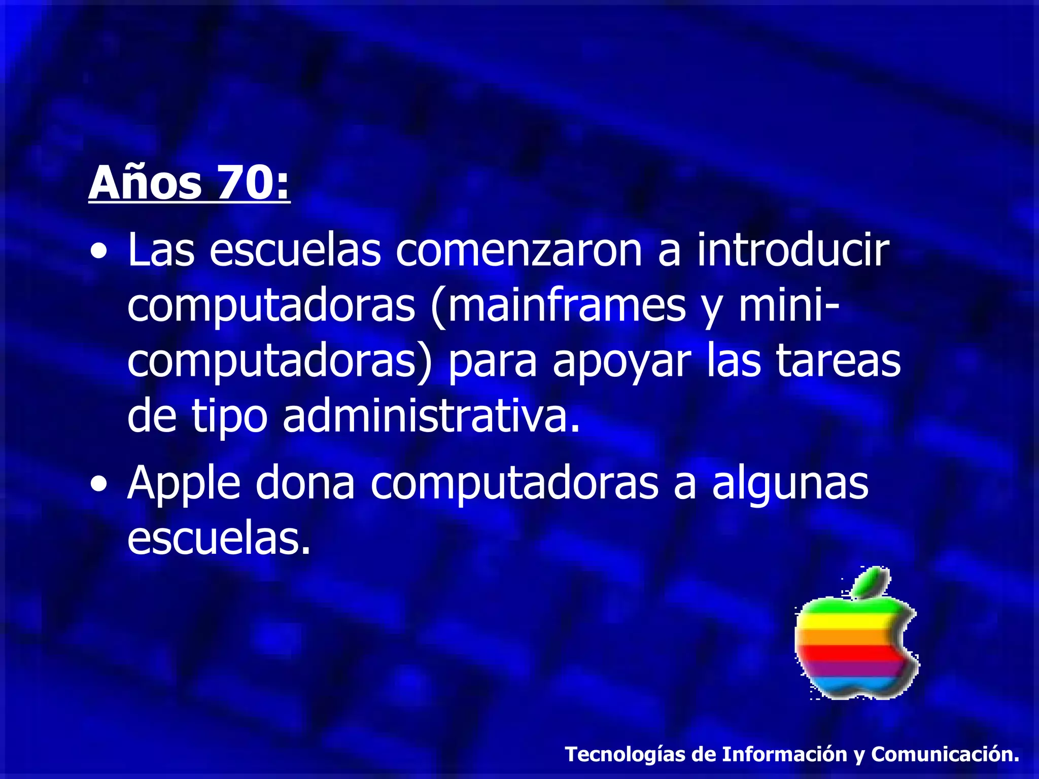 Años 70: Las escuelas comenzaron a introducir computadoras (mainframes y mini-computadoras) para apoyar las tareas de tipo administrativa. Apple dona computadoras a algunas escuelas. Tecnologías de Información y Comunicación. 