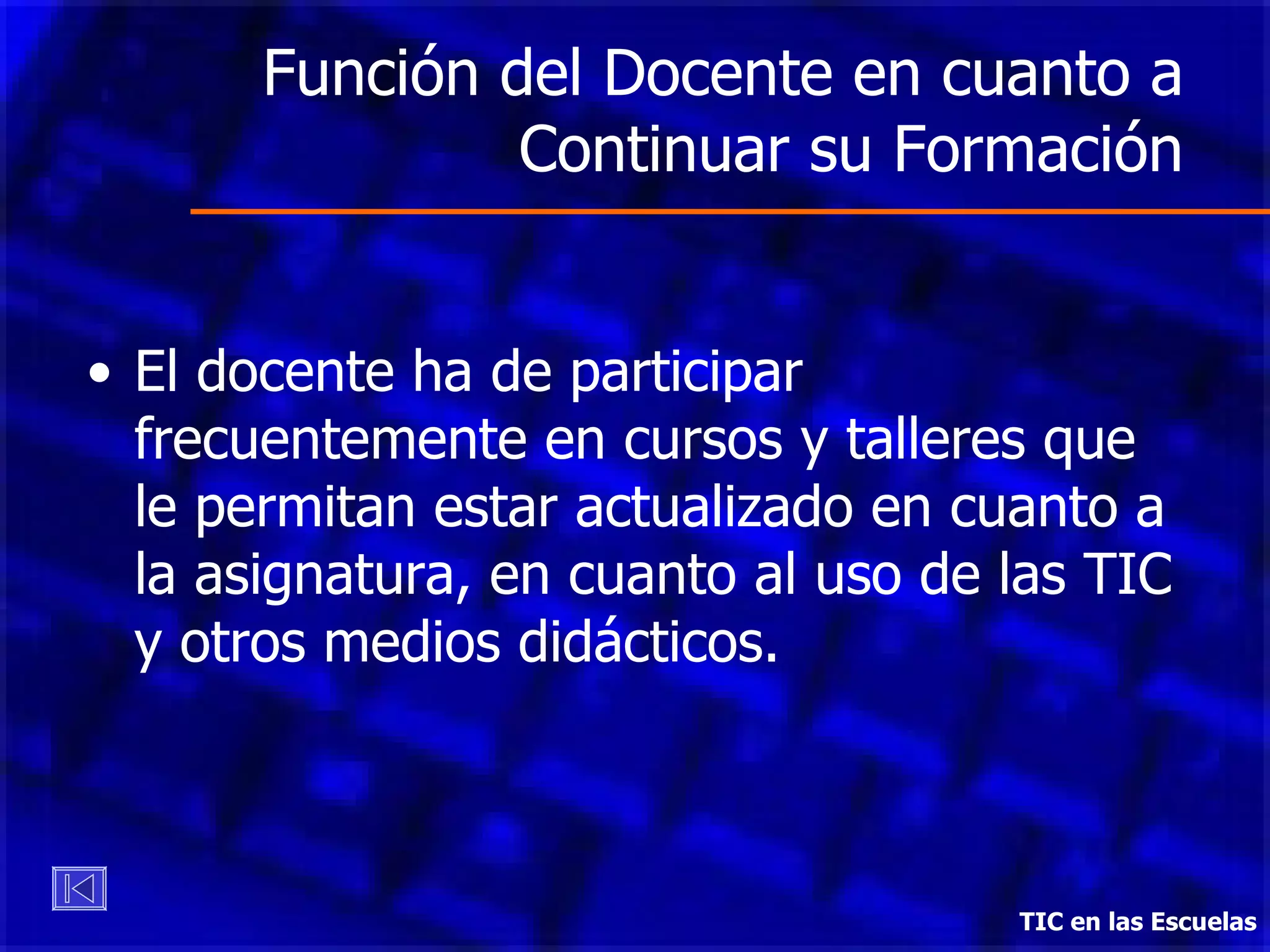 Función del Docente en cuanto a Continuar su Formación El docente ha de participar frecuentemente en cursos y talleres que le permitan estar actualizado en cuanto a la asignatura, en cuanto al uso de las TIC y otros medios didácticos.  TIC en las Escuelas 