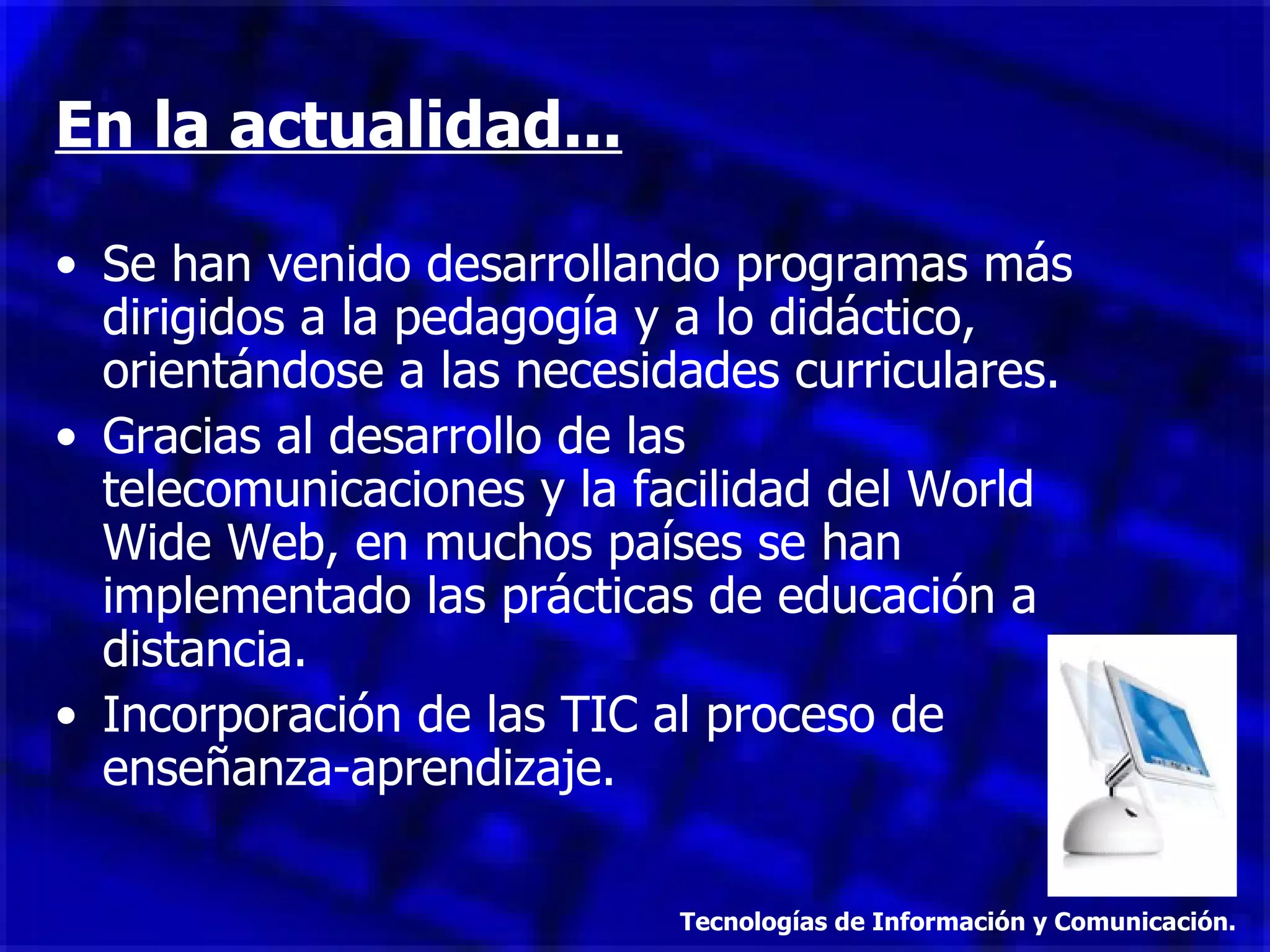 En la actualidad... Se han venido desarrollando programas más dirigidos a la pedagogía y a lo didáctico, orientándose a las necesidades curriculares. Gracias al desarrollo de las telecomunicaciones y la facilidad del World Wide Web, en muchos países se han implementado las prácticas de educación a distancia. Incorporación de las TIC al proceso de enseñanza-aprendizaje. Tecnologías de Información y Comunicación. 