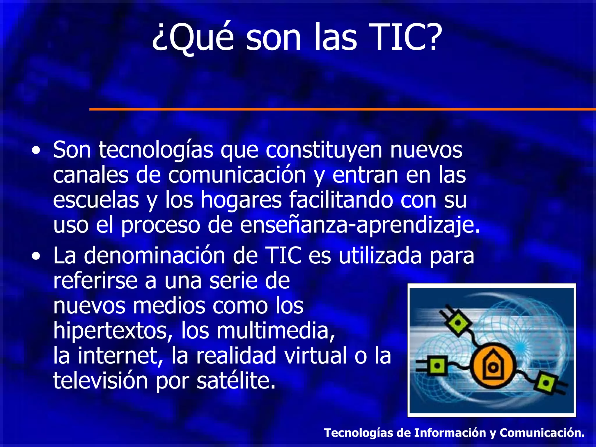 ¿Qué son las TIC?  Son tecnologías que constituyen nuevos canales de comunicación y entran en las escuelas y los hogares facilitando con su uso el proceso de enseñanza-aprendizaje. La denominación de TIC es utilizada para referirse a una serie de  nuevos medios como los  hipertextos, los multimedia,  la internet, la realidad virtual o la televisión por satélite. Tecnologías de Información y Comunicación. 