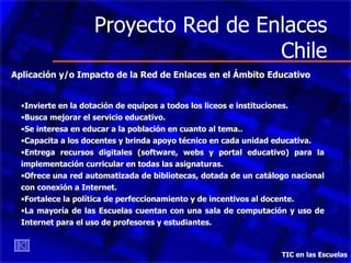 Proyecto Red de Enlaces Chile TIC en las Escuelas Aplicación y/o Impacto de la Red de Enlaces en el Ámbito Educativo Invierte en la dotación de equipos a todos los liceos e instituciones. Busca mejorar el servicio educativo. Se interesa en educar a la población en cuanto al tema.. Capacita a los docentes y brinda apoyo técnico en cada unidad educativa. Entrega recursos digitales (software, webs y portal educativo) para la implementación curricular en todas las asignaturas.  Ofrece  una red automatizada de bibliotecas, dotada de un catálogo nacional con conexión a Internet. Fortalece la política de perfeccionamiento y de incentivos al docente. La mayoría de las Escuelas cuentan con una sala de computación y uso de Internet para el uso de profesores y estudiantes. 