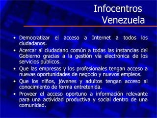 Infocentros  Venezuela Democratizar el acceso a Internet a todos los ciudadanos. Acercar al ciudadano común a todas las instancias del Gobierno gracias a la gestión vía electrónica de los servicios públicos.  Que las empresas y los profesionales tengan acceso a nuevas oportunidades de negocio y nuevos empleos.  Que los niños, jóvenes y adultos tengan acceso al conocimiento de forma entretenida.  Proveer el acceso oportuno a información relevante para una actividad productiva y social dentro de una comunidad.  