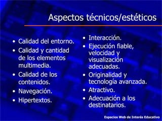 Aspectos técnicos/estéticos Calidad del entorno. Calidad y cantidad de los elementos multimedia. Calidad de los contenidos. Navegación. Hipertextos. Interacción. Ejecución fiable, velocidad y visualización adecuadas. Originalidad y tecnología avanzada. Atractivo. Adecuación a los destinatarios. Espacios Web de Interés Educativo 