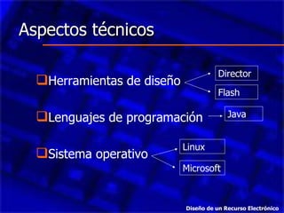 Aspectos técnicos  Herramientas de diseño Lenguajes de programación Sistema operativo Director Flash Java Microsoft Linux Diseño de un Recurso Electrónico 