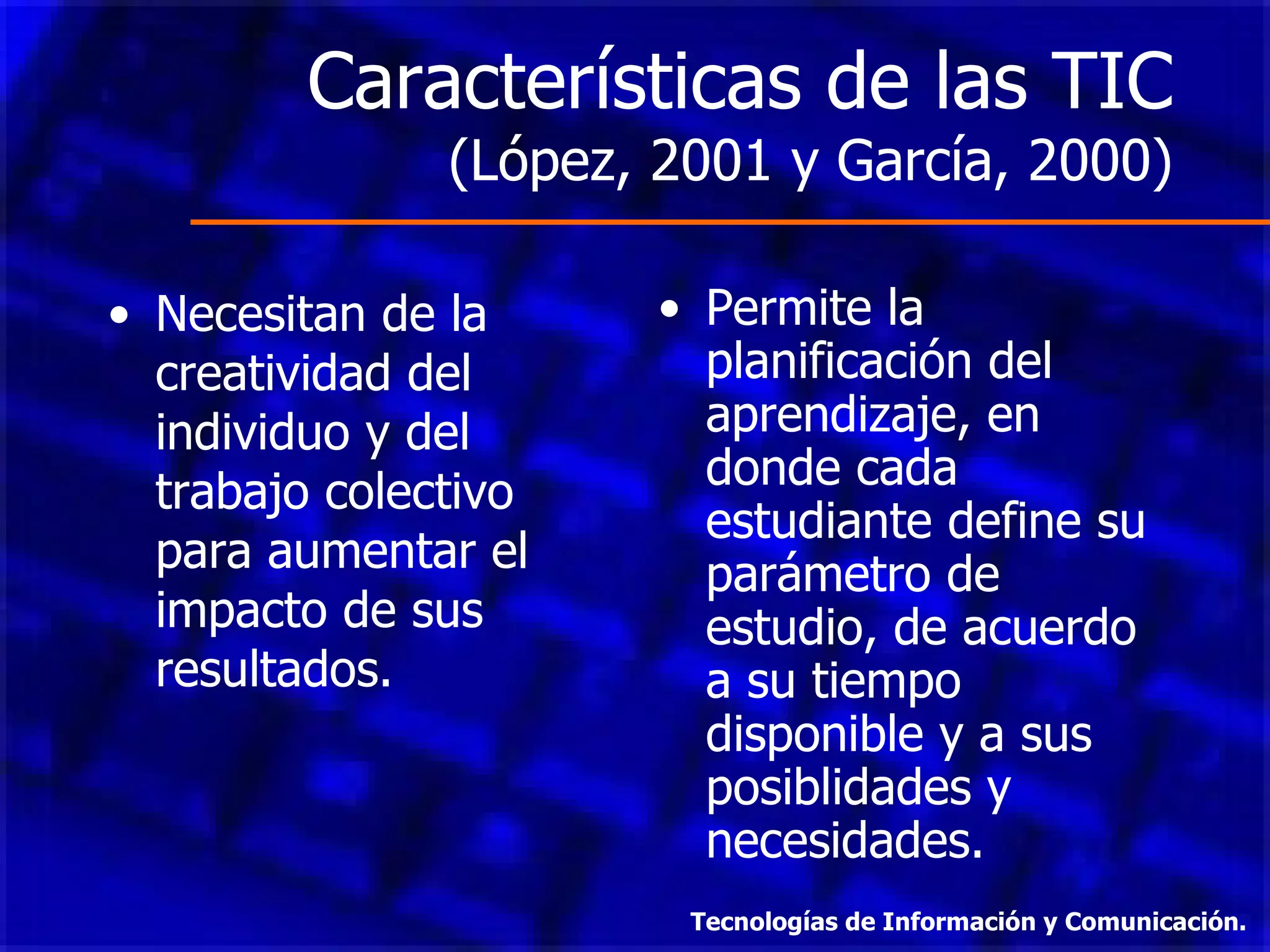 Características de las TIC  (López, 2001 y García, 2000) Necesitan de la creatividad del individuo y del trabajo colectivo para aumentar el impacto de sus resultados. Permite la planificación del aprendizaje, en donde cada estudiante define su parámetro de estudio, de acuerdo a su tiempo disponible y a sus posiblidades y necesidades. Tecnologías de Información y Comunicación. 