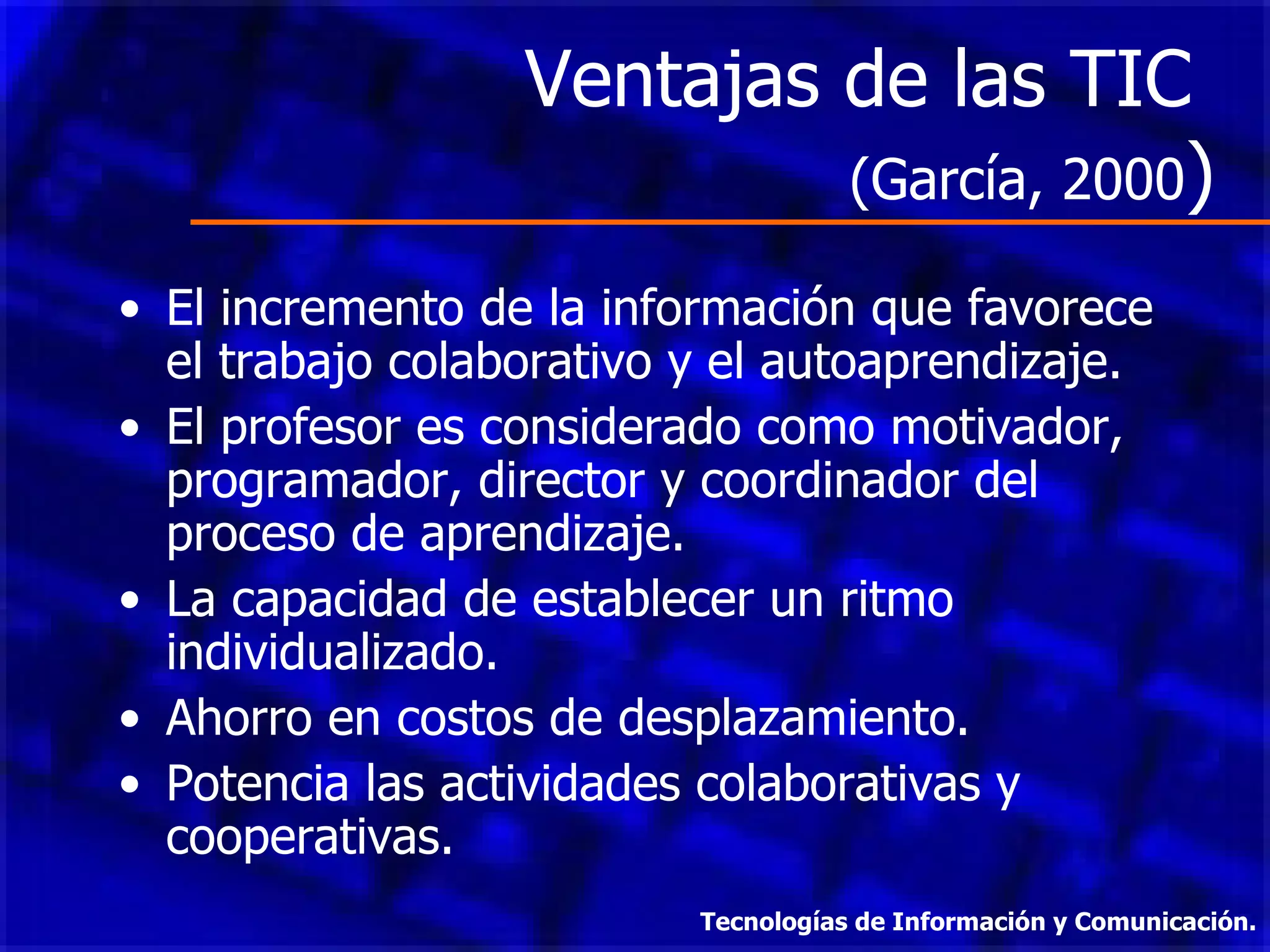 Ventajas de las TIC  (García, 2000 ) El incremento de la información que favorece el trabajo colaborativo y el autoaprendizaje. El profesor es considerado como motivador, programador, director y coordinador del proceso de aprendizaje. La capacidad de establecer un ritmo individualizado. Ahorro en costos de desplazamiento. Potencia las actividades colaborativas y cooperativas. Tecnologías de Información y Comunicación. 