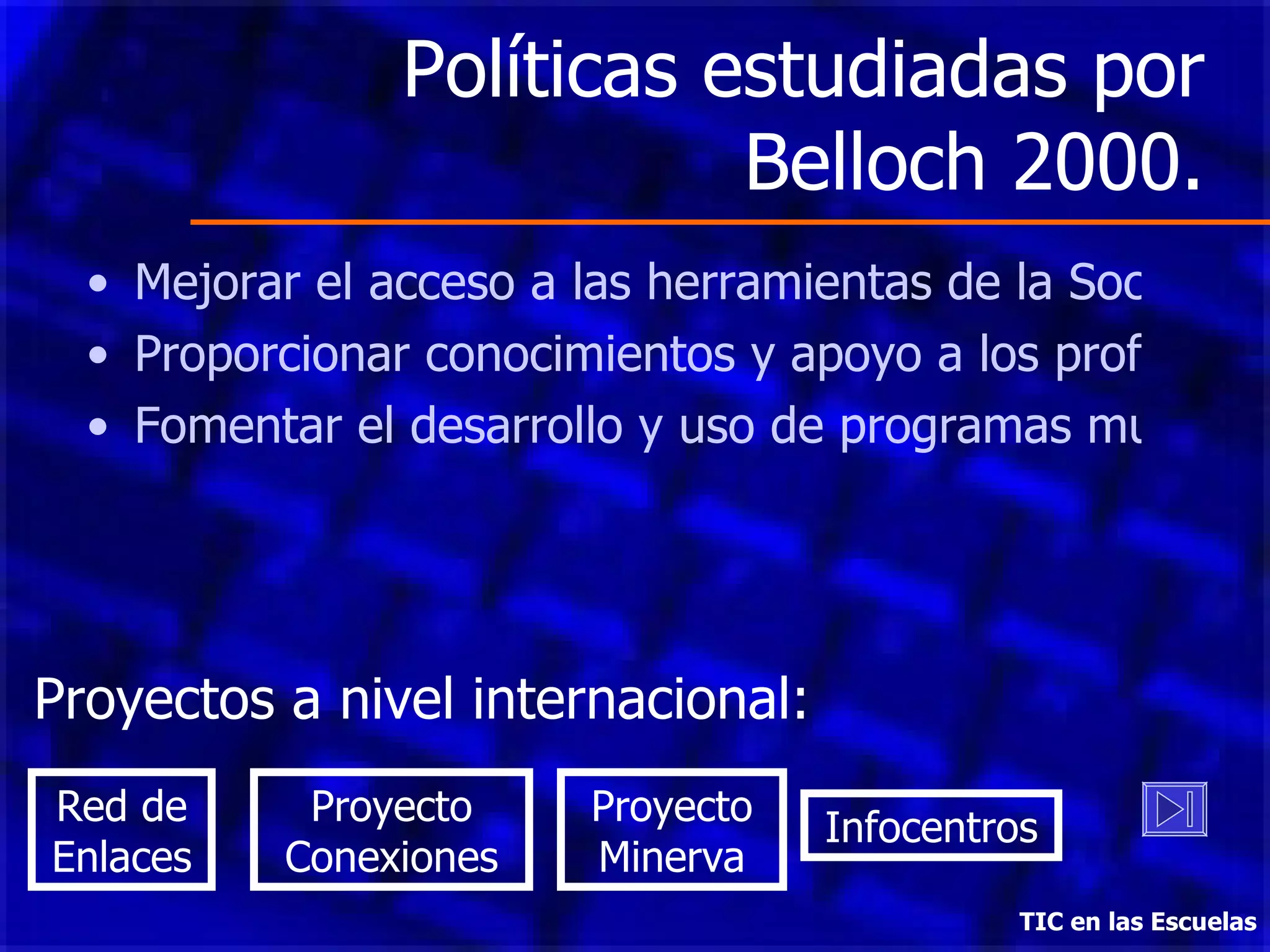Políticas estudiadas por Belloch 2000. Mejorar el acceso a las herramientas de la Sociedad del Conocimiento. Proporcionar conocimientos y apoyo a los profesores. Fomentar el desarrollo y uso de programas multimedia TIC en las Escuelas Proyectos a nivel internacional: Red de Enlaces Proyecto Conexiones Proyecto Minerva Infocentros 