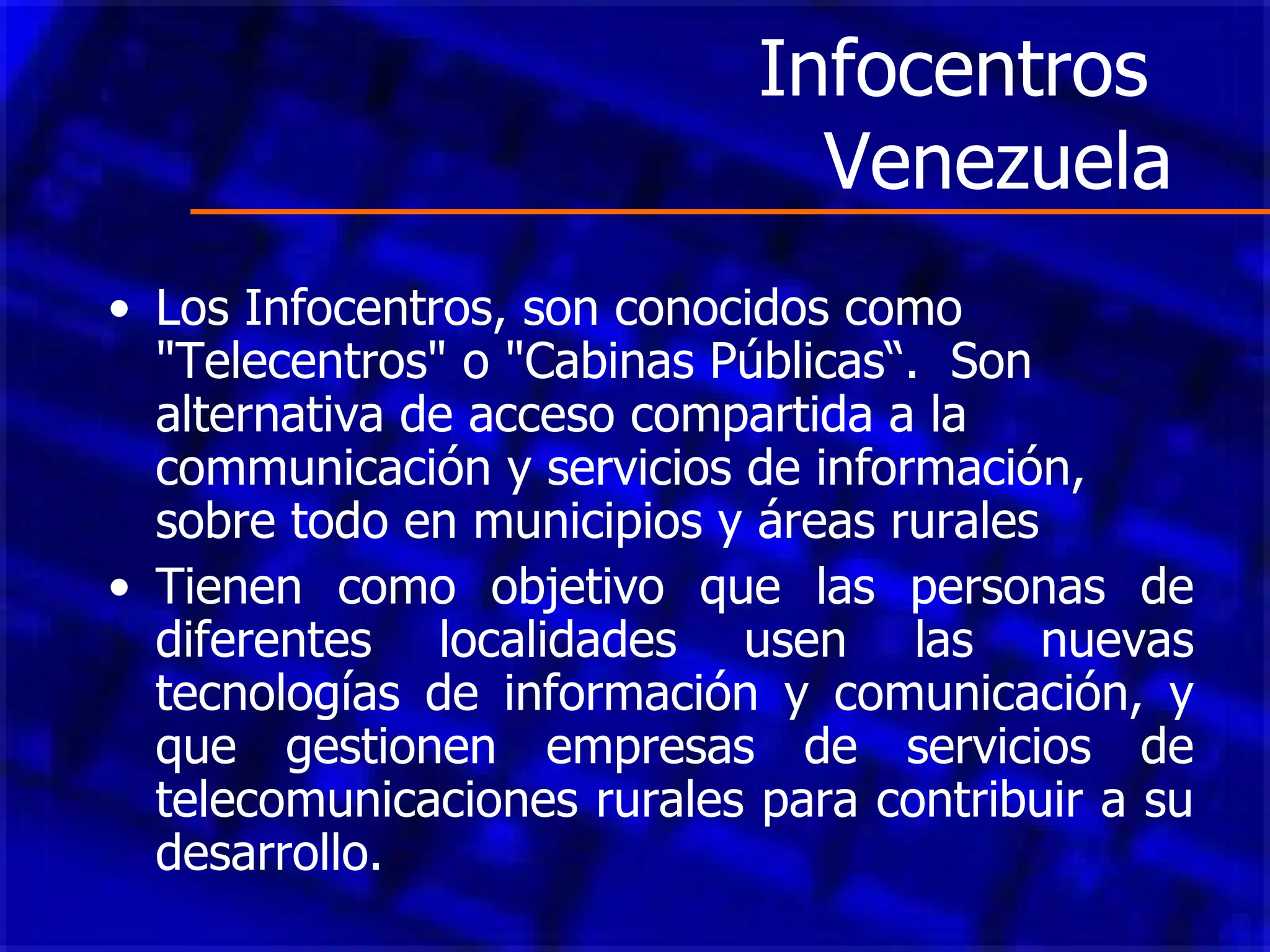 Infocentros  Venezuela Los Infocentros, son conocidos como "Telecentros" o "Cabinas Públicas“.  Son alternativa de acceso compartida a la communicación y servicios de información, sobre todo en municipios y áreas rurales   Tienen como objetivo que las personas de diferentes localidades usen las nuevas tecnologías de información y comunicación, y que gestionen empresas de servicios de telecomunicaciones rurales para contribuir a su desarrollo. 