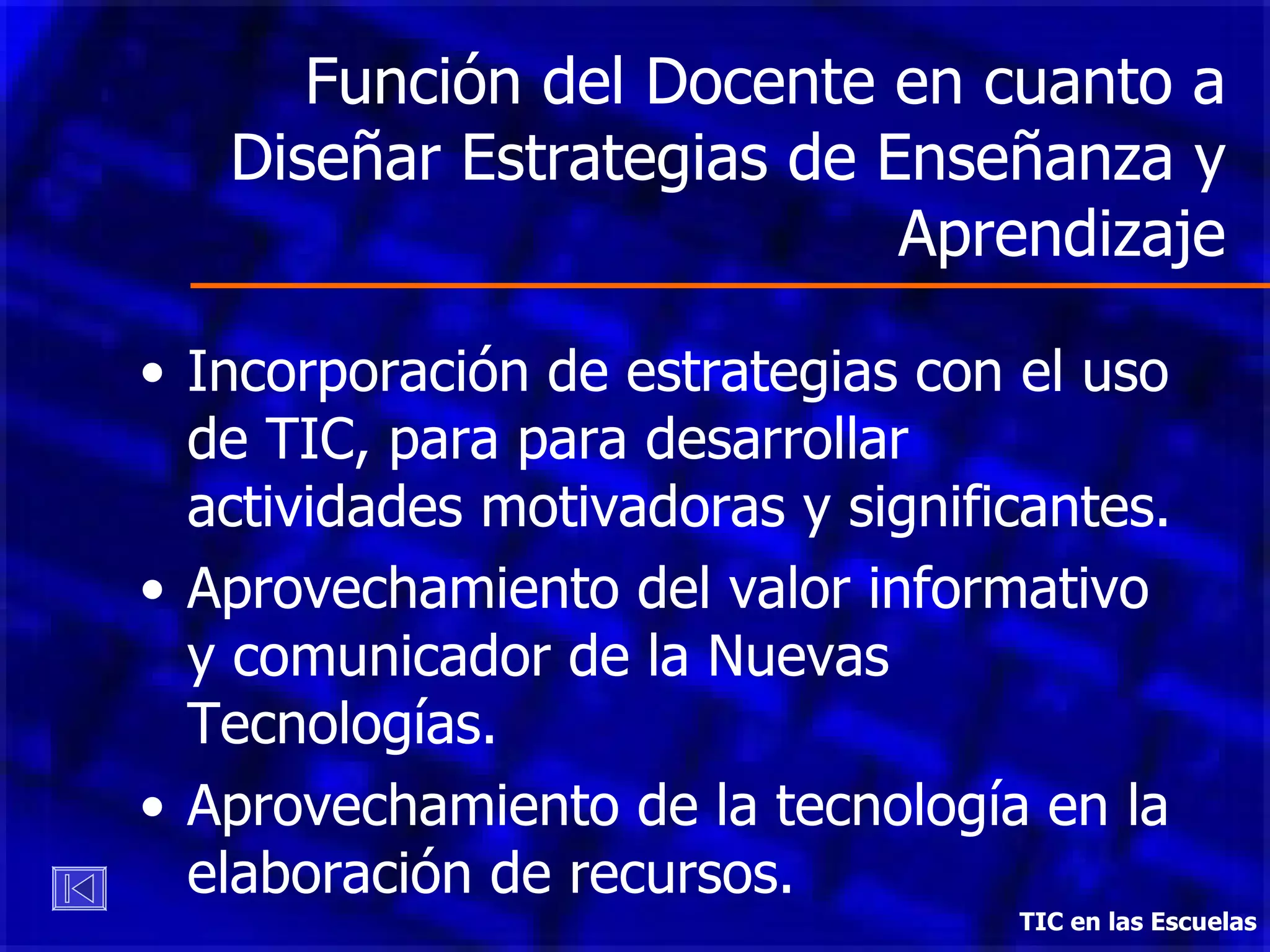 Función del Docente en cuanto a Diseñar Estrategias de Enseñanza y Aprendizaje Incorporación de estrategias con el uso de TIC, para para desarrollar actividades motivadoras y significantes. Aprovechamiento del valor informativo y comunicador de la Nuevas Tecnologías. Aprovechamiento de la tecnología en la elaboración de recursos. TIC en las Escuelas 