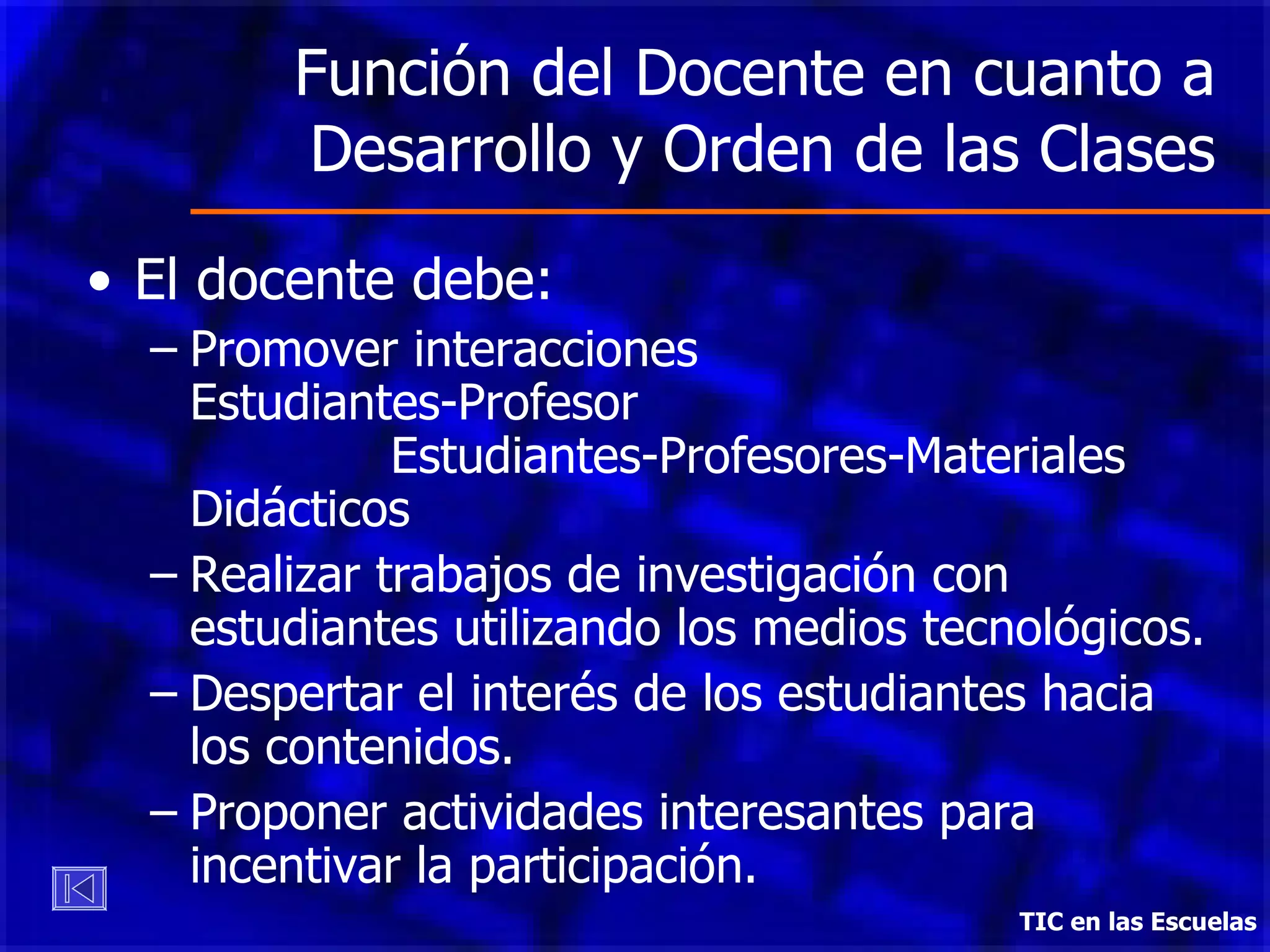 Función del Docente en cuanto a Desarrollo y Orden de las Clases El docente debe: Promover interacciones  Estudiantes-Profesor  Estudiantes-Profesores-Materiales Didácticos Realizar trabajos de investigación con estudiantes utilizando los medios tecnológicos. Despertar el interés de los estudiantes hacia los contenidos. Proponer actividades interesantes para incentivar la participación. TIC en las Escuelas 
