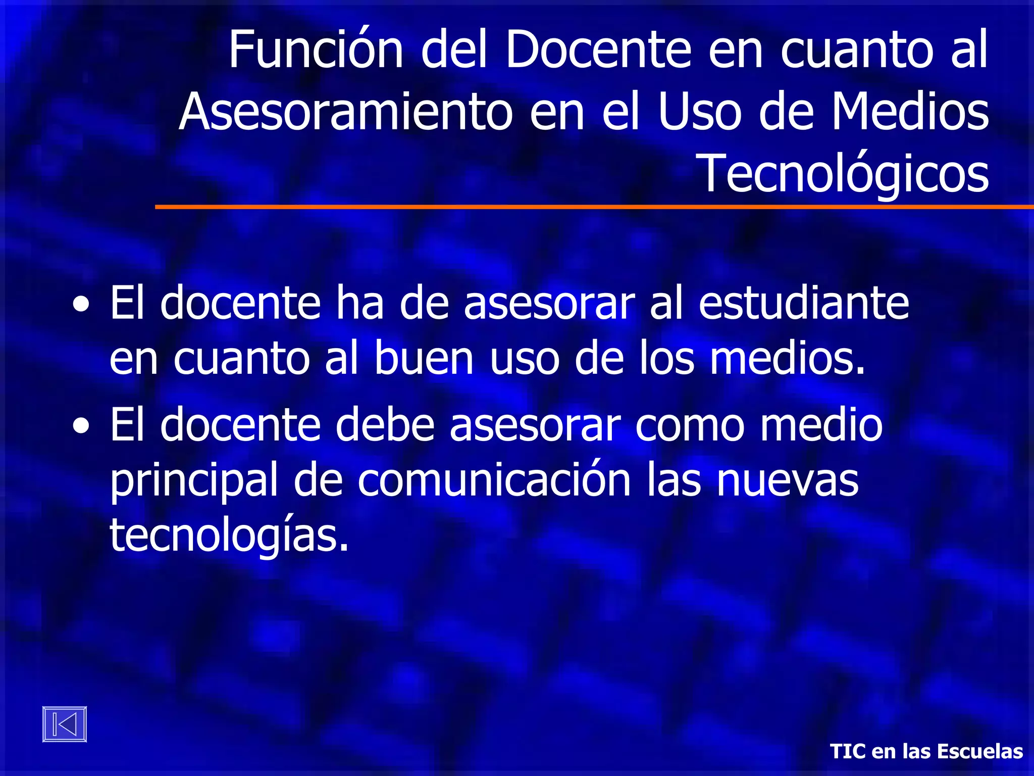 Función del Docente en cuanto al Asesoramiento en el Uso de Medios Tecnológicos El docente ha de asesorar al estudiante en cuanto al buen uso de los medios. El docente debe asesorar como medio principal de comunicación las  n uevas  t ecnologías.  TIC en las Escuelas 