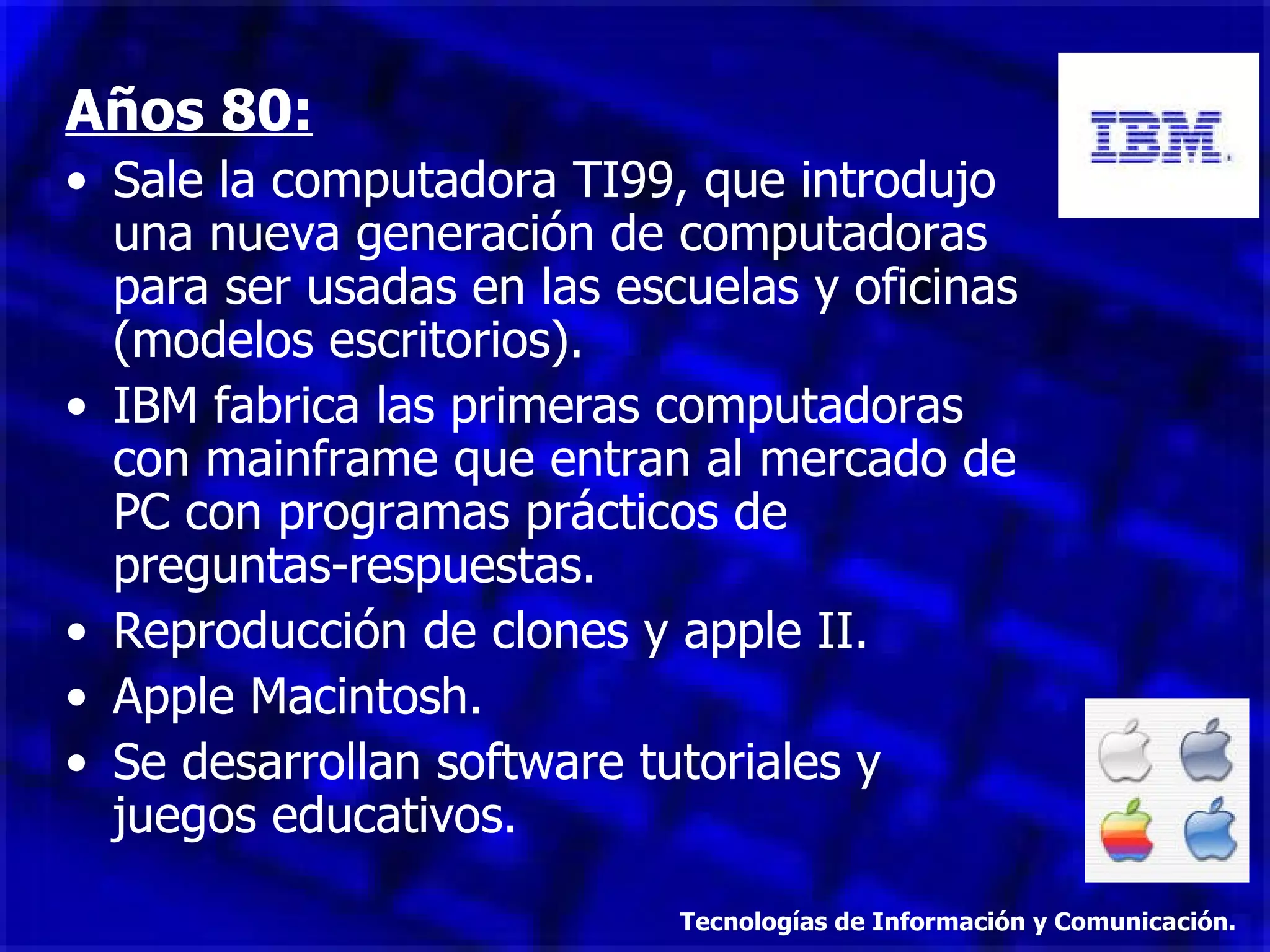 Años 80: Sale la computadora TI99, que introdujo una nueva generación de computadoras para ser usadas en las escuelas y oficinas (modelos escritorios). IBM fabrica las primeras computadoras con mainframe que entran al mercado de PC con programas prácticos de preguntas-respuestas. Reproducción de clones y apple II. Apple Macintosh. Se desarrollan software tutoriales y juegos educativos. Tecnologías de Información y Comunicación. 