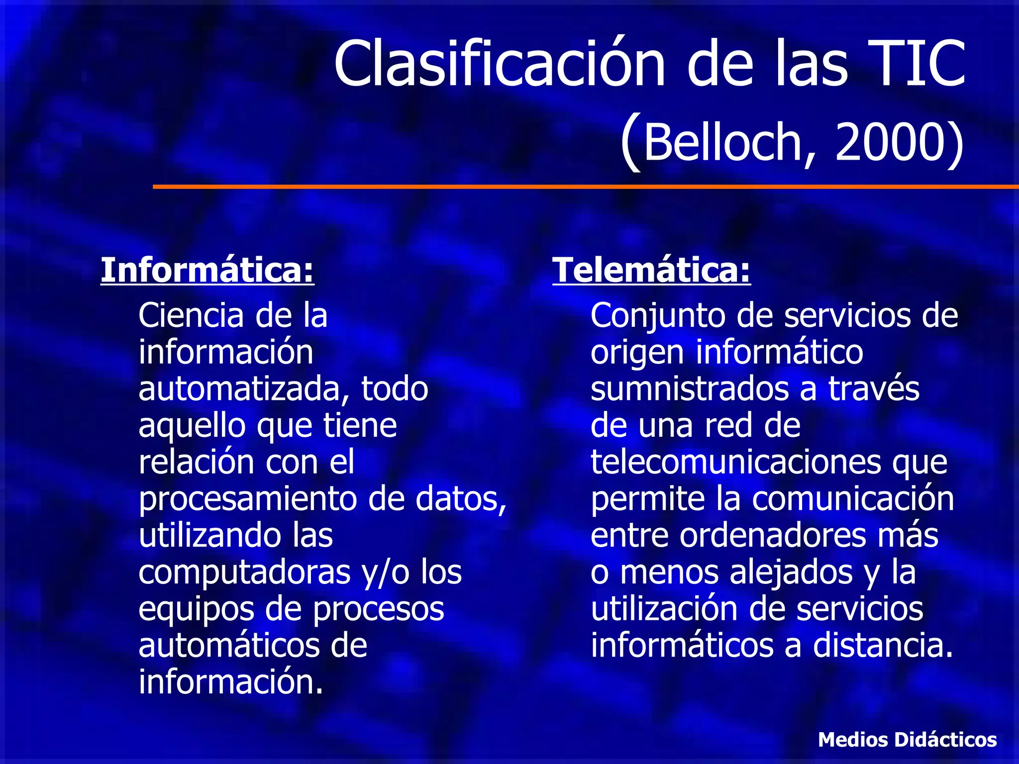 Clasificación de las TIC ( Belloch, 2000) Informática: Ciencia de la información automatizada, todo aquello que tiene relación con el procesamiento de datos, utilizando las computadoras y/o los equipos de procesos automáticos de información. Telemática: Conjunto de servicios de origen informático sumnistrados a través de una red de telecomunicaciones que permite la comunicación entre ordenadores más o menos alejados y la utilización de servicios informáticos a distancia. Medios Didácticos 