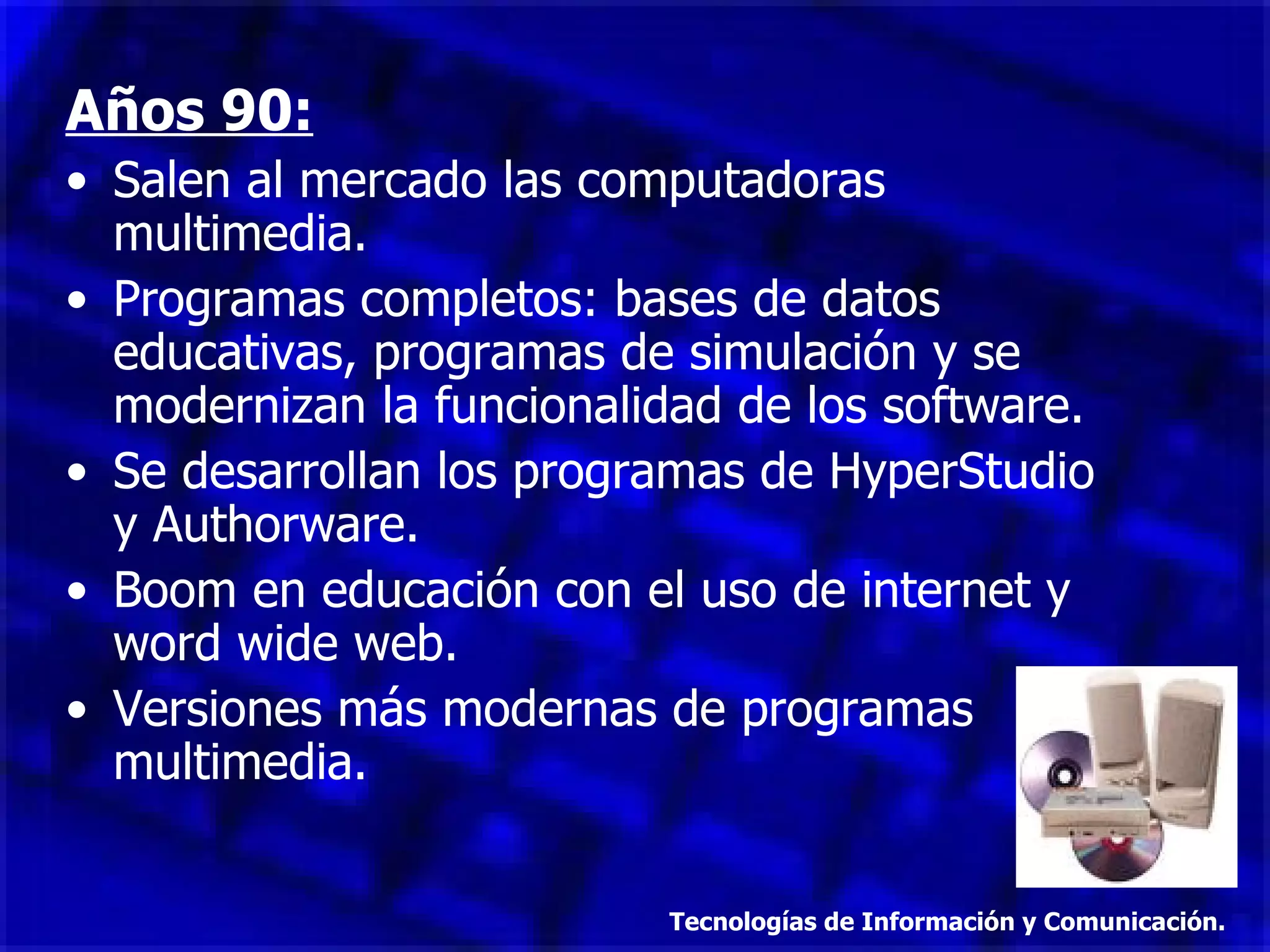 Años 90: Salen al mercado las computadoras multimedia. Programas completos: bases de datos educativas, programas de simulación y se modernizan la funcionalidad de los software. Se desarrollan los programas de HyperStudio y Authorware. Boom en educación con el uso de internet y word wide web. Versiones más modernas de programas multimedia. Tecnologías de Información y Comunicación. 
