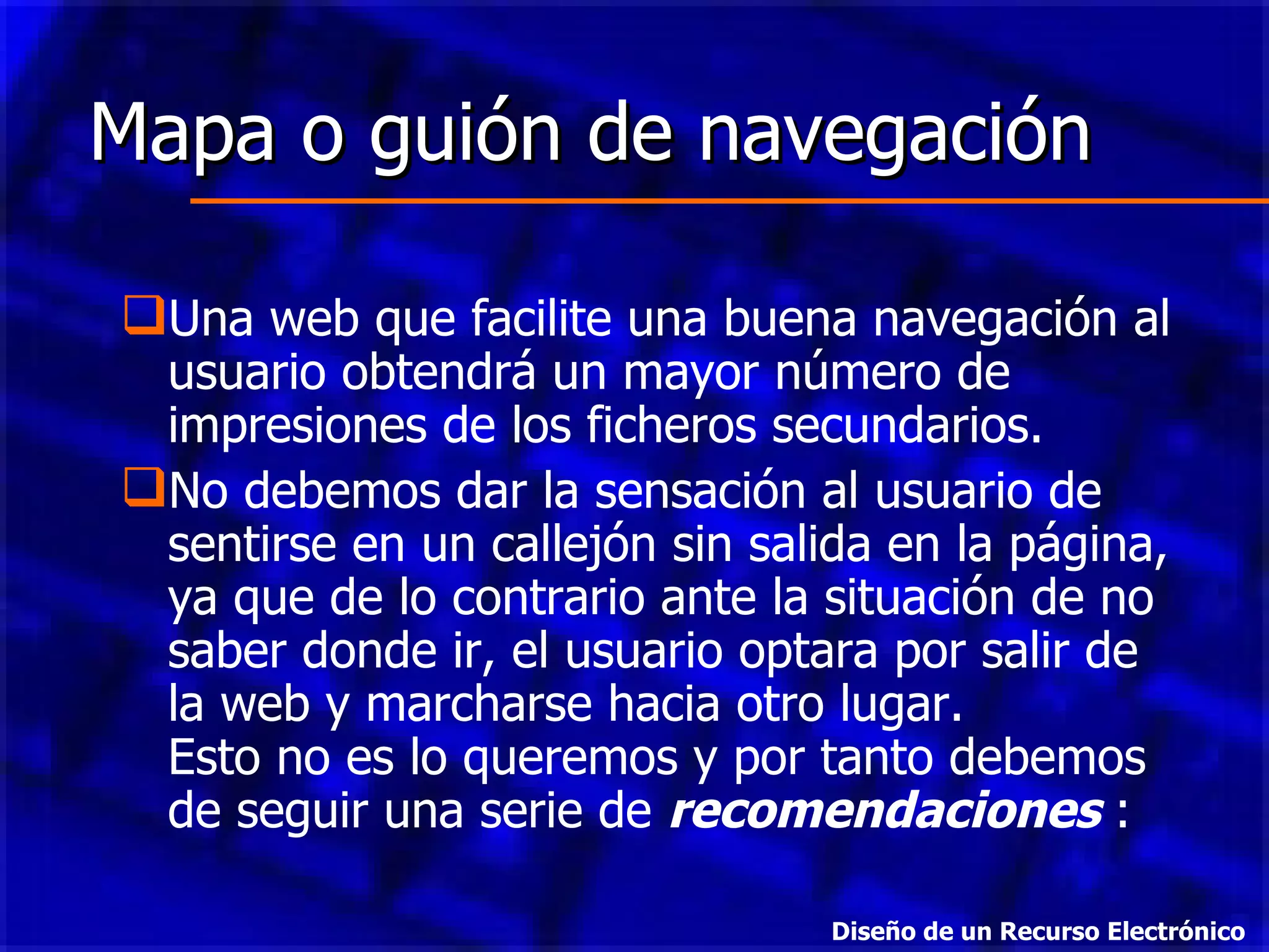 Mapa o guión de navegación Una web que facilite una buena navegación al usuario obtendrá un mayor número de impresiones de los ficheros secundarios.  No debemos dar la sensación al usuario de sentirse en un callejón sin salida en la página, ya que de lo contrario ante la situación de no saber donde ir, el usuario optara por salir de la web y marcharse hacia otro lugar. Esto no es lo queremos y por tanto debemos de seguir una serie de  recomendaciones  : Diseño de un Recurso Electrónico 