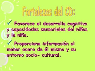 Favorece el desarrollo cognitivo y capacidades sensoriales del niños y la niña. Proporciona información al menor acera de él mismo y su entorno socio- cultural.  Fortalezas del CD: 