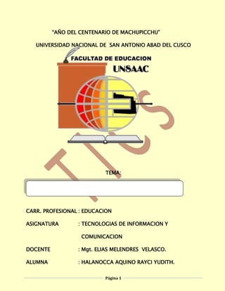 “AÑO DEL CENTENARIO DE MACHUPICCHU”<br />1072515247650UNIVERSIDAD NACIONAL DE  SAN ANTONIO ABAD DEL CUSCO<br />TEMA:<br />TECNOLOGIAS DE INFORMACION Y COMUNICACION<br />CARR. PROFESIONAL: EDUCACION<br />ASIGNATURA: TECNOLOGIAS DE INFORMACION Y    <br />  COMUNICACION         <br />DOCENTE: Mgt. ELIAS MELENDRES  VELASCO.<br />ALUMNA: HALANOCCA AQUINO RAYCI YUDITH.<br />SEMESTRE: 2011 – I <br />AÑO: 2011<br />  CUSCO – PERU<br />INDICE<br />CARATULA<br />DEDICATORIA<br />PRESENTACION<br />LA TECONLOGIA<br />Tecnologías de la Información y Comunicación (Tics).<br />Nuevas Tecnologías de la información y Comunicación (NTCs).<br />Las Nuevas tecnologías de la información y Comunicación y de la Educación.<br />INNOVACION TECNOLOGICA<br />La Globalización y la Educación.<br />La Sociedad de la Información y del Conocimiento.<br />La Sociedad del Aprendizaje.<br />DEL ABACO A LA PC<br />Evolución Histórico de la Computadora.<br />Generación de las Computadoras.<br />Recursos y Herramientas de la TIC.<br />LOS PROFESORES, LAS TICs Y LOS PROCESOS DE ENSEÑANZA<br />Capacitación de los Docentes.<br />Integración de las Tics en el Curriculum.<br />Las Tics en los Procesos de Enseñanza.<br />LOS ESTUDIANTES Y LAS Tics<br />Las Tics en los procesos de Aprendizaje.<br />CONCLUSION<br />DEDICATORIA<br />1397061595<br />A nuestro  Señor, Jesús       quien  me dio la fe,<br />la fortaleza, la salud y la esperanza<br />para terminar este trabajo.<br />A mis padres,…………quienes me enseñaron<br />Desde  pequeña  a luchar para alcanzar mis  metas.<br />mi triunfo es el de ustedes, ¡los amo!<br />A los que nunca dudaron que lograría mi triunfo:<br />Y a mis  familiares y   amig@s.<br />PRESENTACION<br />Querido profesor Elías Melendres Velasco<br />Tengo el agrado de dirigirme  a Ud. y presentar el siguiente  trabajo que lo realizo con mucho esmero y dedicación que corresponde a las Tecnologías de Información y Comunicación, trabajo que lo realizo con la única razón de profundizar mis conocimientos como futura profesional de educación, puesto que me servirá mucho en el desenvolvimiento en el campo del área que me corresponde y también para contribuir al servicio de la educación de la niñez que son el futuro de nuestro país.<br />Esperando que el trabajo este dentro de los parámetros que usted  ha indicado.<br />Y espero  sus críticas constructivas  para corregirme en adelante y agradezco de antemano cualquier sugerencia que pueda redundar al beneficio  mío.<br />Finalmente querido y apreciado docente pongo a disposición suya el presente trabajo sobre las tecnologías de información y comunicación.<br />Su  alumna.<br />HYPERLINK  quot;
_LA_TECONLOGIAquot;
<br />Tecnología es el conjunto de conocimientos técnicos, ordenados científicamente, que permiten diseñar y crear bienes y servicios que facilitan la adaptación al medio ambiente y satisfacer tanto las necesidades esenciales como los deseos de las personas. Aunque hay muchas tecnologías muy diferentes entre sí, es frecuente usar el término en singular para referirse a una de ellas o al conjunto de todas. Cuando se lo escribe con mayúscula, Tecnología, puede referirse tanto a la disciplina teórica que estudia los saberes comunes a todas las tecnologías como a educación tecnológica, la disciplina escolar abocada a la familiarización con las tecnologías más importantes.<br />-1098554292601.1.TECNOLOGÍAS DE LA INFORMACIÓN Y LA COMUNICACIÓN (TICs)<br />Las tecnologías de la información y la comunicación (TIC) agrupan los elementos y las técnicas utilizadas en el tratamiento y la transmisión de las informaciones, principalmente de informática, internet y telecomunicaciones. <br />El uso de las tecnologías de información y comunicación entre los habitantes de una población, ayuda a disminuir en un momento determinado la brecha digital existente en dicha localidad, ya que aumentaría el conglomerado de usuarios que utilizan las Tic como medio tecnológico para el desarrollo de sus actividades y por eso se reduce el conjunto de personas que no las utilizan.<br />Torre de telecomunicaciones de Collserola, (Barcelona).<br />1.2.NUEVAS TECNOLOGÍAS DE LA INFORMACIÓN Y LA COMUNICACIÓN (NTICs)<br />La UNESCO en 1982, definió a las NTICs como “un conjunto de disciplinas científicas, tecnológicas, de ingeniería y de técnicas de gestión utilizadas en el manejo y procesamiento de la información: sus aplicaciones, las computadoras y su interacción con los hombres y máquinas; y los contenidos asociados de carácter social, económico y cultural.”<br />También se pueden  definir  como “un conjunto de herramientas relacionadas con la transmisión, procesamiento y almacenamiento digitalizado de la información, y al mismo tiempo, son el conjunto de procesos y productos derivados de las nuevas herramientas utilizadas en la enseñanza.” O como “un sistema y recursos para la elaboración, almacenamiento y difusión digitalizada de información basados en la utilización de tecnología informática.”. Algunos ejemplos de las NTIC son:<br />-     Teléfono móvil<br />-         Internet<br />-         La videoconferencia<br />-         Charlas electrónicas o chats<br />-         Páginas web<br />-         Tutorías multimedia<br />-         Telecomunicaciones<br />-         Informática<br />-        Tecnología audiovisual<br />Las características fundamentales de las NTIC son: ” Inmaterialidad, interconexión, interactividad, instantaneidad, innovación, elevados parámetros de calidad de imagen y sonido, digitalización, más influencia sobre los procesos que sobre los productos, automatización, diversidad, capacidad de almacenamiento, potenciación de audiencias segmentarías y diferenciadas, creación de nuevos lenguajes expresivos y penetración en todos los sectores culturales, económicos, educativos, etc.” Cabero, Julio.”Nuevas Tecnologías Aplicadas a la Educación”. Ed. Síntesis, Madrid, 2000.<br />1.3.LAS NUEVAS TERCNOLOGIAS DE INFORMACION Y COMUNICACIÓN Y DE 4381589535LA EDUCACION<br />¿Cómo se relacionan con la educación?Las NTIC en la Educación contribuyen a: a) Facilitar el intercambio, estructuración y actualización de contenidos; b) Estandarizar actividades de apoyo; c) Hacer más interesante el aprendizaje; d) Optimizar y flexibilizar el tiempo de la enseñanza; Promover la interactividad; e) Hacer que el profesor se convierta en facilitador de aprendizajes.<br />En un plano general, esta tendencia alcanza a todo aquello que conocemos como educación formal y no formal. Por otra parte, y refiriéndonos a la educación formal, también podemos observar cambios específicos que se operan en los procesos de enseñanza aprendizaje.<br />Con el desarrollo y la aplicación de las NTIC en la enseñanza, muchas Instituciones Educativas comienzan a desarrollar sistemas no presenciales para sus ofertas de formación y capacitación, basadas en plataformas digitales que se asientan en las redes de comunicación o utilizando otras tecnologías, como las videoconferencias satelitales.<br />Las aulas o campus virtuales, a cuyos escenarios se accede conectándose a una red de comunicaciones, dejan de ser recintos con interior, fronteros y exteriores; convirtiéndose en espacios virtuales en los cuales se desarrollan las diversas acciones educativas, proyectándose a un público heterogéneo y disperso geográficamente.<br />El docente, por ejemplo, puede proponerle a los alumnos ejercicios prediseñados; controlar a la distancia lo que hacen dondequiera que éstos estén en ese momento; corregirles interviniendo en su pantalla; sugerirles ideas; motivarlos, etc. Todo ello en un nuevo escenario, que no es físico sino electrónico.<br />Se prevé que durante los próximos años se multiplicarán las iniciativas de este tipo y otra clase de agentes sociales (organizaciones religiosas, instituciones internacionales o plurinacionales -como la UE-, empresas multimedia, etc.) se incorporarán al proceso de creación de los nuevos escenarios educativos.<br />También debe destacarse que estas estrategias de enseñanza no presenciales están siendo adoptadas por las Instituciones Educativas como una respuesta para enfrentar problemáticas acuciantes, como son la masividad, la carencia de recursos financieros, de infraestructura, etc.<br />Las NTIC aplicadas al campo pedagógico tienen como objeto racionalizar los procesos educativos, mejorar los resultados del sistema escolar y asegurar el acceso al mismo de grupos excluidos. Ahora bien, dentro de esta misma finalidad también se deben reconocer a las Tecnologías Educativas no vinculadas a las NTIC, con una amplia trayectoria previa.<br />Según Camacho Pérez (3) (1995), el espectacular desarrollo de nuevas tecnologías y las exigencias de una sociedad cambiante han alterado la clásica definición de la Tecnología Educativa (TE) propuesta por Chadwick (1977) que aunaba: teoría general de la comunicación, teoría general de sistemas y psicología del aprendizaje.<br />Efectivamente, hasta la irrupción de las NTIC, la TE fue desarrollando un prolífico campo de conocimientos y experiencias. Fernández Huerta (1988) define a la TE como un quot;
sistema controlado de transmisiones eficientes de mensajes didácticos mediante el empleo de artificios o medios instrumentales con estrategias bien delimitadasquot;
.<br />O bien, según Gómez Herrera, quot;
Forma sistemática de diseñar, desarrollar y evaluar el proceso total de enseñanza - aprendizaje, en términos de objetivos específicos, basada en las investigaciones sobre el mecanismo de aprendizaje y la comunicación, que aplicando una coordinación de recursos humanos, metodológicos, instrumentales y ambientales conduzca a una educación más eficazquot;
.<br />quot;
La innovación es la introducción de nuevos productos y servicios, nuevos procesos, nuevas fuentes de abastecimiento y cambios en la organización industrial, de manera continua, y orientados al cliente, consumidor o usuarioquot;
.(J.A. Schumpeter)<br />De una forma esquemática la innovación se traduce en los siguientes hechos:<br />Renovación y ampliación de la gama de productos y servicios,<br />Renovación y ampliación de los procesos productivos,<br />Cambios en la organización y en la gestión,<br />Cambios en las cualificaciones de los profesionales.<br />Tres características de la innovación:<br />La innovación no está restringida a la creación de nuevos productos.<br />La innovación no está restringida a desarrollos tecnológicos.<br />La innovación no está restringida a ideas revolucionarias.<br />2.1.LA GLOBALIZACION Y EDUCACION<br />La globalización principalmente significa la ruptura de fronteras y básicamente se caracteriza por: Una intensa intercomunicación cultural, déficit de control político, una presentación mediática de los medios y también se caracteriza por el Mercado Mundial. Podemos decir que la globalización se ha acelerado a causa de Las Nuevas Tecnologías de la Comunicación. El espacio y el tiempo ya no son un problema para la circulación de dinero y para la circulación de ideas y conocimientos. Esto tiene que ver con la intensa comunicación cultural. EEUU nos está exportando su cultura atreves de muchos medios, y la mayoría de las veces no nos damos ni cuenta, nos está imponiendo sus costumbres, sus modas, sus ideas, es decir su cultura. Nos está homogeneizando.<br />Otro fenómeno muy importante que se está dando en nuestros días es la privatización de la enseñanza. La educación se convierte en una Mercadería más que debe estar sometida a las reglas del Mercado. Asimismo, una de las prioridades de la OMC es que se pueda comprar y vender como una mercadería más. Como podemos observar la hegemonía del mercado afecta a la educación. Esta dejará de estar regulada por el Estado y será reguladora por las Transnacionales. Todo esto será muy negativo para los futuros profesionales de la enseñanza, ya que la educación será gestionada por criterio empresarial.Ya que están haciendo una conciencia a la humanidad de que somos los culpables de todo lo que está ocurriendo, hemos de pensar qué futuro queremos para que nuestros alumnos lo construyan, es decir si no tenemos una visión de futuro, no podremos educar. Hemos de preparar a las nuevas generaciones para ser Autónomos y capaces de pensar por sí mismos, hemos de formar conciencias criticas que acaben con la manipulación mediática.<br />2.2.LA SOCIEDAD DE LA INFORMACIÓN Y EL  CONOCIMIENTO <br />Son dos conceptos que a menudo son utilizados de una manera acrítica. La sociedad de la información hace referencia a la creciente capacidad tecnológica para almacenar cada vez más información y hacerla circular cada vez más rápidamente y con mayor capacidad de difusión. <br />La sociedad del conocimiento se refiere a la apropiación crítica y selectiva de la información protagonizada por ciudadanos que saben qué quieren y como aprovechar la información, y por ende saben de qué pueden y deben prescindir.<br />Una sociedad de la información es aquella en la que la información y el conocimiento tiene un lugar privilegiado en la sociedad y en la cultura, de esta se desprenden apreciaciones laxas en las cuales la creación, distribución y manipulación de la información forman parte importante de las actividades culturales y económicas. La sociedad de la información es vista como la sucesora de la sociedad industrial. Relativamente similares serían los conceptos de sociedad post-industrial (Daniel Bell), posfordismo, sociedad postmoderna, sociedad del conocimiento, entre otros. Norbert Wiener, creador de la cibernética, fue el que anunció el advenimiento de una “Sociedad de la Información” cuya base organizativa, para él, era la circulación sin trabas de la información, a la que consideraba una nueva materia prima.<br />La noción de sociedad del conocimiento fue utilizada por primera vez en 1969 por un autor austríaco de literatura relacionada con el quot;
managementquot;
 o gestión, llamado Peter Drucker, y en el decenio de 1990 fue profundizada en una serie de estudios detallados por autores como Robin Mansel o Nico Stehr.<br />Las sociedades de la información emergen de la implantación de las tecnologías de información y comunicación (TIC) en la cotidianeidad de las relaciones sociales, culturales y económicas en el seno de una comunidad, y de forma más amplia, eliminando las barreras del espacio y el tiempo en ellas, facilitando una comunicación ubicua y asíncrona.<br />La eficacia de estas nuevas tecnologías que actúan sobre elementos tan básicos de la persona como son el habla, el recuerdo o el aprendizaje, modifica en muchos sentidos la forma en la que es posible desarrollar muchas actividades propias de la sociedad moderna.<br />Sin embargo, la información no es lo mismo que el conocimiento. La información se compone de hechos y sucesos, mientras que el conocimiento se define como la interpretación de dichos hechos dentro de un contexto, y posiblemente con alguna finalidad.<br />LA SOCIEDAD DEL APRENDIZAJE<br />Diversos teóricos e investigadores han establecido que la sociedad de la información se basa en un caudal sin precedentes de información, de avances científicos y revoluciones tecnológicas, de recursos humanos especializados en ramas y sectores cada vez más específicos y en la globalización de los propios recursos informativos, tecnológicos, humanos donde precisamente la información se convierte en fuente fundamental de productividad y poder. Uno de los pilares fundamentales de esta sociedad de la información es el capital humano, los trabajadores calificados, aquellos que son capaces de generar valor para sus organizaciones. Por tanto, la calidad de la educación y el aprendizaje continuo y renovado constituyen motores impulsores de este tipo de sociedad a la que también se le llama sociedad del aprendizaje.La sociedad del aprendizaje tiene entre sus paradigmas fundamentales la formación continua o educación para toda la vida, en consideración al ritmo en que se genera nueva información: los conocimientos de hoy pueden ser obsoletos en 15 ó 20 años. En la construcción de este paradigma, se involucran numerosos agentes, desde las clásicas instituciones educativas que proporcionan la formación quot;
inicialquot;
, - que debe verse sólo como una de las etapas de la formación permanente-, y las empresas que se encargan de proporcionar a los trabajadores los conocimientos y habilidades para su desempeño laboral, hasta la educación informal que proporciona los medios de comunicación o los nuevos entornos virtuales de formación a distancia. Este paradigma de formación continua está muy relacionado con la alfabetización informacional, que implica crear en los individuos habilidades para reconocer sus necesidades de información y satisfacerlas por medio de la localización, evaluación y el uso eficiente de la información, así como la creación de habilidades que favorezcan el auto aprendizaje durante toda la vida. Este proceso educativo puede realizarse, tanto a partir del aprendizaje formal proporcionado por los diferentes niveles de enseñanza como por los procesos no formales que debe garantizar la sociedad. <br />15773409525<br />3.1. EVOLUCIÓN HISTÓRICO DE LA COMPUTADORA<br />EL ÁBACO  es considerado como el más antiguo instrumento de cálculo, adaptado y apreciado en diversas culturas. El origen del ábaco está literalmente perdido en el tiempo. En época se encontró materiales para idear instrumentos de conteo. Es probable que su inicio fuera una superficie plana y piedras que se movían sobre líneas dibujadas con polvo. Hoy en día se tiende a pensar que el origen del ábaco se encuentra en China, donde el uso de este instrumento aún es notable al igual que en Japón. Pero, en nuestra opinión el ábaco nació en el Sáhara (no olvidemos que el neolítico sahariano es muy anterior al egipcio), y el antecesor del actual ábaco eran dameros rayados en la arena o en las rocas, con uso polivalentes tanto para realizar cálculos aritméticos como para jugar a infinidad de juegos tradicionales de inteligencia, que en el Sahara y en las Islas Canarias son muy abundantes. No debe olvidarse que la historia de la humanidad comienza en África y es ahí donde tienen lugar las primeras manifestaciones constatadas de registros numéricos de la historia del ser humano: el hueso de Ishango. <br />Debido a que gran parte de la aritmética se realizaba en el ábaco, el término ábaco ha pasado a ser sinónimo de aritmética; encontramos tal denominación en Leonardo de Pisa Fibbonacci (1170-1250) en su libro quot;
Líber Abaciquot;
 publicado en 1202 y en 1228, que trata del uso de los números indo-arábigos. La copia que llegó hasta nosotros corresponde a la edición de 1228. Muchas culturas han usado el ábaco o el tablero de conteo, aunque en las culturas europeas desapareció al disponerse de otros métodos para hacer cálculos, hasta tal punto que fue imposible encontrar rastro de su técnica de uso. Las evidencias del uso del ábaco surgen en comentarios de los antiguos escritores griegos. Por ejemplo, Demóstenes (384-322 a. C.) escribió acerca de la necesidad del uso de piedras para realizar cálculos difíciles de efectuar mentalmente. Otro ejemplo son los métodos de cálculo encontrados en los comentarios de Heródoto (484-425 a. C.), que hablando de los egipcios decía: quot;
Los egipcios mueven su mano de derecha a izquierda en los cálculos, mientras los griegos lo hacen de izquierda a derechaquot;
. Algunas de las evidencias físicas de la existencia del ábaco se encontraron en épocas antiguas de los griegos en las excavaciones arqueológicas.<br />-2990852657475 En 1851 se encontró una gran ánfora de 120 cm de altura, a la que se denominó quot;
Vaso de Daríoquot;
 y entre cuyos dibujos aparece una figura representando un contador que realiza cálculos manipulando cuentas. La segunda muestra arqueológica es un auténtico tablero de conteo encontrado en 1846 en la isla de Salamis; el tablero de Salamis, probablemente usado en Babilonia 300 a. C., es una gran pieza de mármol de 149 cm de largo por 75 cm de ancho, con inscripciones que se refieren a ciertos tipos de monedas de la época; este tablero está roto en dos partes. Por otra parte se sabe que los romanos empleaban su ábaco con piedra caliza o mármol para las cuentas a las que denominaron quot;
calculiquot;
 esta palabra es la raíz de la palabra cálculo.                                                                                                                                               La segunda computadora: LA PASCALINA La Pascalina es una de las primeras calculadoras mecánicas, que funcionaba a base de ruedas y engranes. Fue inventada por Blaise Pascal en 1645, tras tres años de trabajo sobre la misma. Se fabricaron varias versiones y Pascal en persona construyó al menos cincuenta ejemplares. El primer uso de la Pascalina fue en la Hacienda francesa, debido a que Pascal diseñó la Pascalina para ayudar a su padre, que era contador en dicha entidad. Debido a ello la Pascalina estaba destinada básicamente a solucionar problemas de aritmética comercial. En 1670 el filósofo y matemático alemánico Gottfried Wilhelm Leibniz perfeccionó esta máquina e inventó una que también podía multiplicar las colas. La Pascalina conoció un período de gloria en los años 1960, debido a que se usó de forma interna en la compañía IBM. Por aquellos tiempos era el único dispositivo que permitía efectuar muy rápidamente cálculos en numeración hexadecimal, lo que era necesario para la depuración de los programas. Se exponen varios ejemplares originales en Inglaterra, en el Museo de Artes y Oficios. Transición y computadoras electrónicas 3.2. GENERACION DE LAS COMPUTADORAS<br />PRIMERA       GENERACION<br />- 1947 ENIAC. Primera computadora digital electrónica. Fue una máquina experimental. No era programable como las computadoras actuales. Era un enorme aparato que ocupa todo el sótano en la Universidad de Pennsylvania. Tenía 18,000 bulbos, consumía varios KW de potencia y pesaba algunas toneladas. Realizaba hasta cinco mil sumas por segundo. Fue echa por un equipo de ingenieros y científicos encabezados por los doctores John W. Mauchly y J. Prester Eckert en la Universidad de Pennsylvania, en los Estados Unidos. - 1949 EDVAC. Primera computadora programable. También fue un prototipo de laboratorio, pero ya incluía en sí diseño las ideas centrales que conforman a las computadoras actuales. Incorporaba las ideas del doctor John von Neumann. <br />- 1951 UNIVAC I. Primera computadora comercial. Los doctores Mauchly y Eckert fundaron la compañía Universal Computer (Univac), y su primer producto fue esta máquina. El primer cliente fue la oficina del censo de Estados Unidos. -  1953 IBM 701. Para introducir los datos, estos equipos empleaban el concepto de tarjetas perforadas, que había, sido inventada en los años de la revolución industrial (finales del siglo XVIII) por el francés Jacquard y perfeccionado por el estadounidense Hermand Hollerith en 1890. La IBM 701 fue la primera de una larga serie de computadoras de esta compañía, que luego se convertiría en la número 1 por su volumen de ventas. - 1954 - IBM continuó con otros modelos, que incorporaban un mecanismo de almacenamiento masivo llamado tambor magnético, que con los años evolucionaría y se convertiría en disco magnético. <br />SEGUNDA         GENERACIONEstas computadoras ya no utilizaban babulas, sino transistores, más pequeños y consumen menos electricidad. La forma de comunicación con estas nuevas computadoras es mediante lenguajes más avanzados que el lenguaje de máquina, llamados quot;
lenguajes de alto nivelquot;
 o lenguajes de programación. Esta segunda generación duro pocos años, porque hubo nuevos avances tanto en el hardware como en el software. <br />           TERCERA         GENERACIONEsta nueva generación fue inaugurada con la presentación comercial de la llamada quot;
serie 360quot;
de IBM. IBM se dedicó a los aspectos de ingeniería, comercialización y mercadotecnia de sus equipos, y en corto tiempo la noción de las computadoras salió de los laboratorios y las universidades y se instaló como un componente imprescindible de la sociedad industrial moderna. Las computadoras de la tercera generación tienen ventajas importantes, debido a dos factores fundamentales: - Están hechas a base de agrupamientos de transistores miniaturizados en paquetes conocidos como circuitos integrados (C.I. o Chips) - Aunque se siguen programando en lenguajes de alto nivel, ahora un método de comunicación con el programador que resulta mas fácil de emplear que el anterior. Es decir, la electrónica de las computadoras de la tercera generación (circuitos integrados) es más compacta, rápida y densa que la anterior, y la comunicación se establece mediante una interfaz (un intermediario) conocida como sistema operativo. CUARTA         GENERACION<br />-20320-110490El nacimiento de las microcomputadoras tuvo lugar en los Estados Unidos, a partir de la comercialización de los primeros microprocesadores (Intel 8008,8080) a comienzos de la década de 1970. <br />Tendencias Durante la década de 1970 se impusieron dos tendencias: - Los sistemas Apple, - La PC de IBM: que comenzó una explosión comercial masiva, con su introducción, en 1981. Esta última máquina (basada en microprocesador Intel 8088) tenia características interesantes, sobre todo porque su nuevo sistema operativo estandarizado (MS-DOS, Microsoft Disk Operating System) tenía una capacidad mejorada de graficación, la hacían más atractiva y más fácil de usar. Existe una familia completa de sistemas de computadoras personales, que se conocen con las nomenclaturas XT, AT y PS/2. - 1971 Microprocesador Intel 8008. Circuito de alta integración que luego daría inicio a las microcomputadoras. - 1975 Aparece la microcomputadora Apple. Aparece el microprocesador Zilog Z80. Inicia el auge de la microcomputación. - 1981 IBM lanza la computadora personal, luego conocida como PC-XT - 1984 IBM ofrece la computadora personal PC-AT, basada en el microprocesador Intel 80286. - 1988 IBM presenta la serie de computadoras personales PS/2, algunas de las cuales emplean el microprocesador 80386. Surge una gran cantidad de computadoras con ese y otros procesadores similares. - 1991 Microprocesador de muy alto rendimiento: Intel 80486, Motorola 68040, Sparc, tecnología RISC, etc. Microprocesador Power PC (Performace Optimization With Enhanced RISC PC) resultado de alianza de Apple, IBM y Motorola. - 1993 Intel lanza al mercado el procesador 80586 conocido como Pentium. En la actualidad los circuitos integrados son capaces de contener secciones completas de la 857251049655computadora, o a veces la computadora en su totalidad (excluyendo los medios de almacenamiento y comunicación). Pero nunca debemos olvidar que siempre hubo una computadora más inteligente aún que creó todas las anteriores <br />3.3RECURSOS Y HERRAMIENTAS DE LA TIC<br />248221524130La integración de las TIC en la enseñanza pasa por una correcta formación del profesorado y su motivación a la hora de poner en práctica sus competencias tecnológicas. Los recursos TIC para profesores son cada vez más amplios y los docentes se encuentran cada vez más motivados, si bien aún no están familiarizados con las técnicas más avanzadas.<br />Uno de los principales ejes del Plan Avanza hace hincapié en la incorporación de las TIC en el proceso educativo y la formación de todos los agentes que participan en él. Así, el Instituto de Tecnologías Educativas (ITE), juega un papel primordial, pues es el encargado de la elaboración y difusión de materiales en soporte digital y audiovisual de todas las áreas de conocimiento, la realización de programas de formación específicos, y el mantenimiento del portal de recursos educativos del Departamento, así como la creación de redes sociales para facilitar el intercambio de experiencias y recursos entre el profesorado.<br />-1847851227455Las TIC han llegado a ser uno de los pilares básicos de la sociedad y hoy es necesario proporcionar al ciudadano una educación que tenga que cuenta esta realidad.Las posibilidades educativas de las TIC han de ser consideradas en dos  aspectos: su conocimiento y su uso.No es fácil practicar una enseñanza de las TIC que resuelva todos los problemas que se presentan, pero hay que tratar de desarrollar sistemas de enseñanza que relacionen los distintos aspectos de la Informática y de la transmisión de información, siendo al mismo tiempo lo más constructivos que sea posible desde el punto de vista metodológico.Llegar a hacer bien este cometido es muy difícil. Requiere un gran esfuerzo de cada profesor implicado y un trabajo importante de planificación y coordinación del equipo de profesores. Aunque es un trabajo muy motivador, surgen tareas por doquier, tales como la preparación de materiales adecuados para el alumno, porque no suele haber textos ni productos educativos adecuados para este tipo de enseñanzas. Tenemos la oportunidad de cubrir esa necesidad. Se trata de crear una enseñanza de forma que teoría, abstracción, diseño y experimentación estén integrados.Las discusiones que se han venido manteniendo por los distintos grupos de trabajo interesados en el tema se enfocaron en dos posiciones. Una consiste en incluir asignaturas de Informática en los planes de estudio y la segunda en modificar las materias convencionales teniendo en cuenta la presencia de las TIC. Actualmente se piensa que ambas posturas han de ser tomadas en consideración y no se contraponen.De cualquier forma, es fundamental para introducir la informática en la escuela, la sensibilización e iniciación de los profesores a la informática, sobre todo cuando se quiere introducir por áreas (como contenido curricular y como medio didáctico).Por lo tanto, los programas dirigidos a la formación de los profesores en el uso educativo de las Nuevas Tecnologías de la Información y Comunicación deben proponerse como objetivos:- Contribuir a la actualización del Sistema Educativo que una sociedad fuertemente influida por las nuevas tecnologías demanda.- Facilitar a los profesores la adquisición de bases teóricas y destrezas operativas que les permitan integrar, en su práctica docente, los medios didácticos en general y los basados en nuevas tecnologías en particular.- Adquirir una visión global sobre la integración de las nuevas tecnologías en el currículum, analizando las modificaciones que sufren sus diferentes elementos: contenidos, metodología, evaluación, etc.- Capacitar a los profesores para reflexionar sobre su propia práctica, evaluando el papel y la contribución de estos medios al proceso de enseñanza-aprendizaje.Finalmente, considero que hay que buscar las oportunidades de ayuda o de mejora en la Educación explorando las posibilidades educativas de las TIC sobre el terreno; es decir, en todos los entornos y circunstancias que la realidad presenta.<br />34296351536704.1CAPACITACION DE LOS       DOCENTES<br />La actividad de todo docente exige que su preparación y su capacitación se transformen en procesos permanentes. Este sitio brinda propuestas diferentes para incorporar en nuestra vida educativa cotidiana, desde el área de Lengua y Literatura, Pedagogía, Psicología, Taller Didáctico, etc.<br />4.2 INTEGRACION DE LAS TIC EN EL CURRICULO<br />El Modelo de Integración de las TIC al currículo escolar consta de cinco ejes fundamentales que en concepto de la FGPU debe atender cualquier Institución Educativa que quiera lograr transformaciones significativas en la enseñanza de las TIC y en la integración de estas en sus procesos educativos. Presentamos a continuación tanto la gráfica del Modelo como la definición de cada uno de los ejes.<br />La FGPU está convencida que para que la integración de las TIC en el currículo escolar sea un proceso firme, que a la vez que vaya transformando la IE permita alcanzar los resultados deseados, el proceso que se siga debe ser no solo gradual sino atender el comportamiento de las diversas variables relacionadas con sus cinco ejes:<br />Dirección Institucional: hace referencia al liderazgo administrativo, pedagógico y técnico requerido por parte de las directivas de la Institución Educativa y, a los cambios necesarios en su estructura y en su cultura organizacional;<br />Infraestructura TIC: atiende los recursos tecnológicos propiamente dichos: hardware, software (sistema operativo y otras aplicaciones básicas), conectividad y soporte técnico;<br />Coordinación y Docencia TIC: trata las funciones que deben desempeñar dentro de la Institución tanto el Coordinador Informático, como los docentes de esta asignatura;<br />Docentes de otras Áreas: se refiere a las competencia que estos deben tener para poder integrar las TIC en la enseñanza de sus materias/asignaturas; y<br />Recursos Digitales: atiende la disponibilidad y correcta utilización de software y recursos Web.<br />4.3LAS TIC EN EL PROCESO DE ENSENAÑZA<br />En la actualidad los sistemas educativos de todo el mundo se enfrentan al desafío de utilizar las tecnologías de la información y la comunicación para proveer a sus alumnos con las herramientas y conocimientos necesarios que se requieren en el siglo XXI. En 1998, el Informe Mundial sobre la Educación de la UNESCO, Los docentes y la enseñanza en un mundo en mutación, describió el impacto de las TIC en los métodos convencionales de enseñanza y de aprendizaje, augurando también la transformación del proceso de enseñanza-aprendizaje y la forma en que docentes y alumnos acceden al conocimiento y la información.<br />Al respecto, UNESCO (2004) señala que en el área educativa, los objetivos estratégicos apuntan a mejorar la calidad de la educación por medio de la diversificación de contenidos y métodos, promover la experimentación, la innovación, la difusión y el uso compartido de información y de buenas prácticas, la formación de comunidades de aprendizaje y estimular un diálogo fluido sobre las políticas a seguir. Con la llegada de las tecnologías, el énfasis de la profesión docente está cambiando desde un enfoque centrado en el profesor que  se basa en prácticas alrededor del pizarrón y el discurso, basado en clases magistrales, hacia una formación centrada principalmente en el alumno dentro de un entorno interactivo de aprendizaje.<br />De igual manera opinan Palomo, Ruiz y Sánchez (2006) quienes indican  que las TIC ofrecen la posibilidad de interacción que pasa de una actitud pasiva por parte del alumnado a una actividad constante, a una búsqueda y replanteamiento continúo de contenidos y procedimientos. Aumentan la implicación del alumnado en sus tareas y desarrollan su iniciativa, ya que se ven obligados constantemente a tomar quot;
pequeñasquot;
 decisiones, a filtrar información, a escoger y seleccionar.<br />El diseño e implementación de programas de capacitación docente que utilicen las TIC efectivamente son un elemento clave para lograr reformas educativas profundas y de amplio alcance. Las instituciones de formación docente deberán optar entre asumir un papel de liderazgo en la transformación de la educación, o bien quedar atrás en el continuo cambio tecnológico. Para que en la educación se puedan explotar los beneficios de las TIC en el proceso de aprendizaje, es esencial que tanto los futuros docentes como los docentes en actividad sepan utilizar estas herramientas.<br />Para poder lograr un serio avance es necesario capacitar y actualizar al personal docente, además de equipar los espacios escolares con aparatos y auxiliares tecnológicos, como son televisores, videograbadoras, computadoras y conexión a la red. La adecuación de profesores, alumnos, padres de familia y de la sociedad en general a este fenómeno, implica un esfuerzo y un rompimiento de estructuras para adaptarse a una nueva forma de vida; así, la escuela se podría dedicar fundamentalmente a formar de manera integral a los individuos, mediante prácticas escolares acordes al desarrollo humano.<br />En este orden de ideas, Palomo y otros (2006) sostienen que las TIC se están convirtiendo poco a poco en un instrumento cada vez más indispensable en los centros educativos. Asimismo estos autores señalan que estos recursos abren nuevas posibilidades para la docencia como por ejemplo el acceso inmediato a nuevas fuentes de información y recursos (en el caso de Internet se puede utilizar buscadores), de igual manera el acceso a nuevos canales de comunicación (correo electrónico, Chat, foros...) que permiten intercambiar trabajos, ideas, información diversa, procesadores de texto, editores de imágenes, de páginas Web, presentaciones multimedia, utilización de aplicaciones interactivas para el aprendizaje: recursos en páginas Web, visitas virtuales.<br />Es importante destacar que el uso de las TIC favorecen el trabajo colaborativo con los iguales, el trabajo en grupo, no solamente por el hecho de tener que compartir ordenador con un compañero o compañera, sino por la necesidad de contar con los demás en la consecución exitosa de las tareas encomendadas por el profesorado. La experiencia demuestra día a día que los medios informáticos de que se dispone en las aulas favorecen actitudes como ayudar a los compañeros, intercambiar información relevante encontrada en Internet, resolver problemas a los que los tienen. Estimula a los componentes de los grupos a intercambiar ideas, a discutir y decidir en común, a razonar el por qué de tal opinión. <br />En el ámbito mundial, existe consenso en que el uso de las Tecnologías de la Información y Comunicación (TICs) aplicadas a la educación, crea diferentes fisonomías y ambientes pedagógicos y en consecuencia influyen poderosamente en los procesos de enseñanza-aprendizaje dentro y fuera de la institución educativa. Los medios y las tecnologías han dejado de ser simples herramientas preparadas para servir a quienes las usan, para convertirse en parte del sistema cultural que las acoge. La tecnología al servicio de la educación no es un simple medio, sino que se ha convertido en un entorno y una forma de vida en la escuela. Estas llegaron para quedarse y tenemos que aprender a convivir con ellas.<br />La conceptualización de la educación y los procesos de enseñanza-aprendizaje han sufrido modificaciones, estrechamente ligadas a los cambios que se van originando conforme se va generalizando el uso de la Internet. Dichos cambios, no sólo tienen que ver con los medios, materiales y recursos que se emplean en la enseñanza, sino también con el análisis que se deriva de la necesidad de adaptar la escuela a los nuevos tiempos.<br />Internet puede vislumbrarse en el ámbito curricular como auxiliar didáctico, como técnica de trabajo o ámbito de conocimiento, puesto que las fuentes de información se diversifican partiendo de la “actualidad” y del contorno, ofreciendo informaciones globales que afectan integralmente a todas las áreas curriculares, cambiando la dinámica tradicional del aula, reduciendo la función informativa del profesorado y reservándole competencias didácticas más genuinas, como las de planificación, motivación y evaluación.<br />En el ámbito educativo se está viendo como estos adelantos tecnológicos le están proporcionando nuevas herramientas de trabajo y aprendizaje que permiten que los estudiantes incrementen sus conocimientos más allá de las barreras temporales y geográficas que le puedan presentar (Román, 2002). Términos como Internet, correo electrónico, la Web, videoconferencia o multimedia van pasando a formar parte activa de los diferentes procesos de enseñanza-aprendizaje. Para Cabero (2000) citado por Román (2002), las nuevas tecnologías nos pueden proporcionar diferentes modalidades de enseñanza, pudiendo ser utilizadas en la enseñanza presencial, donde el profesor y el alumno interaccionan en el mismo espacio y tiempo; a distancia, donde se encuentren separados por el tiempo y el espacio; y “on line”, permitiendo que la interacción se dé gracias a algún artilugio tecnológico.<br />El trabajo colaborativo, podría promover el trabajo conjunto entre distintos centros docentes de países y razas diferentes. También se apoya en los principios del aprendizaje por experiencia. Los estudiantes no deben ser pasivos sino más bien activos, solamente así se conseguirán los mejores resultados (Ivi y Rojo, 1999). Según Bello (2003), Las TICs posibilitan la creación de un nuevo espacio social-virtual para las interrelaciones humanas, este nuevo entorno, se está desarrollando en el área de educación, porque posibilita nuevos procesos de aprendizaje y transmisión del conocimiento a través de las redes modernas de comunicaciones.<br />5.1LAS TIC EN EL PROCESO DE APRENDIZAJE<br />Es indudable el valor de las nuevas tecnologías de información y comunicación (TIC) en la educación. La inmensa cantidad de información disponible en medios digitales, el alcance y penetración de la televisión educativa, el uso de la computadora para realizar simulaciones y ejercicios interactivos y sobre todo la vastedad e inmediatez de Internet son algunos claros ejemplos de las bondades de la tecnología que hacen posible mejorar el proceso enseñanza-aprendizaje.En el caso del tradicional sistema escolarizado, vale la pena reflexionar que la incorporación de tecnología, por sí sola no es garantía de un aprendizaje significativo y que su uso no sustituye la importante labor del docente, sino que la complementan. De este modo, debemos considerar a las TIC como medios alternativos que enriquecen y apoyan el quehacer docente, pero que de ninguna manera son el único y/o mejor medio de lograr que nuestros estudiantes aprendan.Por esto es importante tomar en cuenta las ventajas y desventajas de utilizar determinadas tecnologías basándonos en un análisis contingencial del contexto educativo y la naturaleza del medio, tratando de sacar el máximo provecho de ellas y minimizando sus puntos débiles.Problemática.Un ejemplo de la problemática resultante del uso de las TIC, es fácilmente observable con las investigaciones hechas por Internet. Como profesor universitario estimulo a mis alumnos a usar Internet para realizar las investigaciones documentales requeridas en mi curso. Sin embargo, después de varios semestres de observación, me llamó la atención un fenómeno repetitivo que se puede resumir en 4 puntos básicos:<br />El estudiante considera a Internet como el único medio de búsqueda de información.El estudiante considera que los resultados de su búsqueda en Internet son verdaderos per se.En la mayoría de los casos, el estudiante se limita a copiar textos y a pegarlos en su trabajo sin ninguna lectura analítica y reflexiva sobre su pertinencia.En términos generales, no saben buscar en Internet.<br />Naturalmente, los resultados de tan pobre acercamiento a la investigación documental son pobres y limitados. Si a esto sumamos una deficiente formación en metodología, nos encontramos con que los estudiantes entregan documentos que rayan entre lo absurdo y el plagio.<br />3234690-1270-1212853175Por lo tanto, con las reflexiones anteriores y para responder la preguntar inicial del ensayo,<br />cuál es el papel del profesor y cuál del alumno, así como sus responsabilidades en el proceso de enseñanza-aprendizaje que ha incorporado las Tics, se enunciarán a continuación las reflexiones.<br />Profesor. Para conducir, guiar o ser un andamio en el proceso de enseñanza-aprendizaje, bajo el uso de las Tics, deberá primero conocer los riesgos, ventajas y desventajas de incorporlas. Además, es importante que valore si esto le da valor al aprendizaje, sino es así, es mejor omitirlas, pues podrían generar más que un apoyo una distracción o una desviación de objetivos. Por otro lado, el profesor debe estar capacitado en el uso de las mismas, conocer los procesos técnicos y didácticos que se requieren para hacer uso de ellas, con el fin de orientar al alumno en su uso. Asimismo, es importante que a la par del desarrollo del curso se ocupe de dotar al alumno de estas habilidades cognitivas que se mencionan con anterioridad. Asumir que este proceso requerirá mayor esfuerzo de él, que a través de la enseñanza tradicional.<br />Debe ser guía en el camino del aprendizaje, cuidado que se enriquezca el proceso a través<br />del uso de las tecnologías. Fomentar que éste sea renovado y renovador de enseñanza aprendizaje, donde se empleen en beneficio del desarrollo de competencias que permitan formar individuos para un aprendizaje a lo largo de toda la vida.<br />Alumno. En el caso de los estudiantes lo primero que se debe reforzar es el compromiso<br />con su propio aprendizaje, deberá ser más autónomo y responsable. Es importante que tenga claro que el incorporar la tecnología al proceso implica grandes beneficios, como la actualización constante, el acceso a gran número de información, pero también deberá saber qué consecuencias tiene el uso adecuado o no adecuado de este recurso.<br />Es importante que tenga claro que la tecnología no sustituye ni al profesor, ni sus procesos<br />cognitivos. Clarificar que el beneficio del uso de la tecnología no llega por accidente, que requiere de él proceso de reflexión, procesamiento, análisis y evaluación de la información, ya que sin éstos, simplemente no hay aprendizaje.<br />De igual forma, puede ser este un recurso de motivación tanto para el alumno como al<br />profesor, la inquietud de explorar nuevas formas de construir el aprendizaje, a través de accesos a informaciones actualizadas y especializadas, algo muy importante para los alumnos del nivel<br />