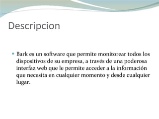 Descripcion Bark es un software que permite monitorear todos los dispositivos de su empresa, a través de una poderosa interfaz web que le permite acceder a la información que necesita en cualquier momento y desde cualquier lugar. 