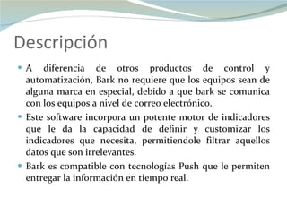 Descripción A diferencia de otros productos de control y automatización, Bark no requiere que los equipos sean de alguna marca en especial, debido a que bark se comunica con los equipos a nivel de correo electrónico. Este software incorpora un potente motor de indicadores que le da la capacidad de definir y customizar los indicadores que necesita, permitiendole filtrar aquellos datos que son irrelevantes. Bark es compatible con tecnologías Push que le permiten entregar la información en tiempo real. 