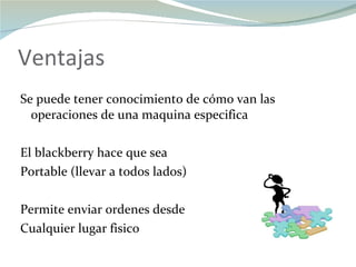Ventajas Se puede tener conocimiento de cómo van las operaciones de una maquina especifica El blackberry hace que sea  Portable (llevar a todos lados) Permite enviar ordenes desde Cualquier lugar fisico 