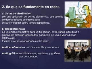 2. tic que se fundamenta en redesa. Listas de distribuciónson una aplicación del correo electrónico, que permite a quien lo administra conformar grupos de interés para Discutir y debatir sobre temas específicos.b. teleconferenciasEs un enlace interactivo para un fin común, entre varios individuos o grupos, de distintas localidades, por medio de una o varias líneas telefónicas.Existen diversas modalidades entre ellas:Audioconferencias: es más sencilla y económica.Audiográfica: combina la voz, los datos, y gráficos                         por computador.