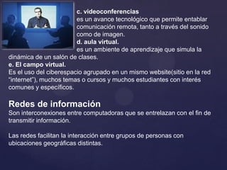 c. videoconferenciases un avance tecnológico que permite entablar 				comunicación remota, tanto a través del sonido 			como de imagen.		d. aula virtual.es un ambiente de aprendizaje que simula la dinámica de un salón de clases.e. El campo virtual.Es el uso del ciberespacio agrupado en un mismo website(sitio en la red “internet”), muchos temas o cursos y muchos estudiantes con interés comunes y específicos.Redes de informaciónSon interconexiones entre computadoras que se entrelazan con el fin de transmitir información.Las redes facilitan la interacción entre grupos de personas con ubicaciones geográficas distintas.