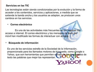 Servicios en las TIC Las tecnologías están siendo condicionadas por la evolución y la forma de acceder a los contenidos, servicios y aplicaciones, a medida que se extiende la banda ancha y los usuarios se adaptan, se producen unos cambios en los servicios. Correo electrónico Es una de las actividades más frecuentes en los hogares con acceso a internet. El correo electrónico y los mensajes de texto del móvil han modificado las formas de interactuar con amigos. Búsqueda de información Es uno de los servicios estrella de la Sociedad de la Información, proporcionado para los llamados motores de búsqueda, como Google o Yahoo, que son herramientas que permiten extraer de los documentos de texto las palabras que mejor los representan.  