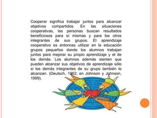 Cooperar significa trabajar juntos para alcanzar objetivos compartidos. En las situaciones cooperativas, las personas buscan resultados beneficiosos para sí mismas y para los otros integrantes de sus grupos. El aprendizaje cooperativo es entonces utilizar en la educación grupos pequeños donde los alumnos trabajan juntos para mejorar su propio aprendizaje y el de los demás. Los alumnos además sienten que pueden alcanzar sus objetivos de aprendizaje sólo si los demás integrantes de su grupo también lo alcanzan. (Deutsch, 1962; en Johnson y Johnson, 1999). 